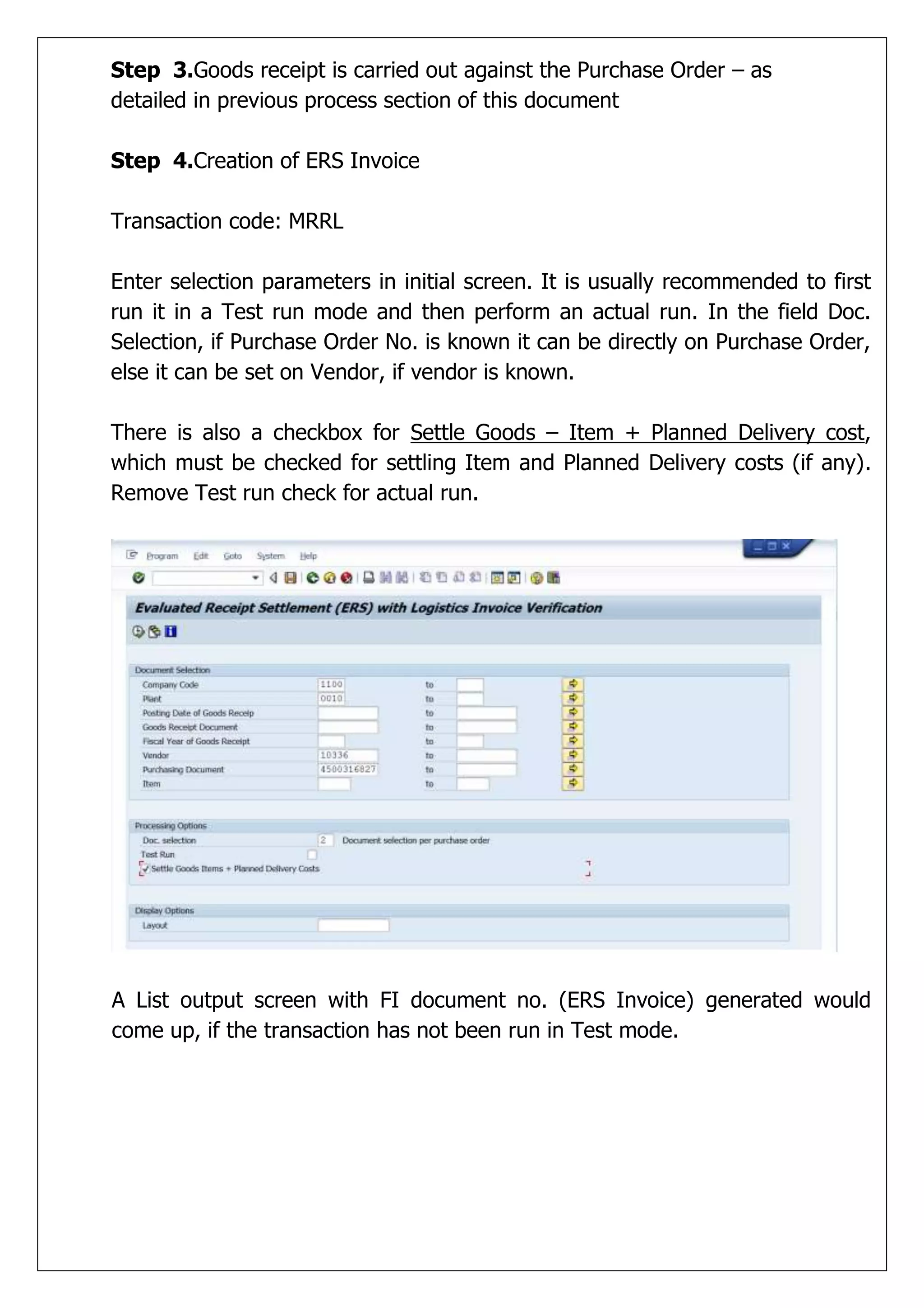 Step 3.Goods receipt is carried out against the Purchase Order – as
detailed in previous process section of this document

Step 4.Creation of ERS Invoice

Transaction code: MRRL

Enter selection parameters in initial screen. It is usually recommended to first
run it in a Test run mode and then perform an actual run. In the field Doc.
Selection, if Purchase Order No. is known it can be directly on Purchase Order,
else it can be set on Vendor, if vendor is known.

There is also a checkbox for Settle Goods – Item + Planned Delivery cost,
which must be checked for settling Item and Planned Delivery costs (if any).
Remove Test run check for actual run.




A List output screen with FI document no. (ERS Invoice) generated would
come up, if the transaction has not been run in Test mode.
 