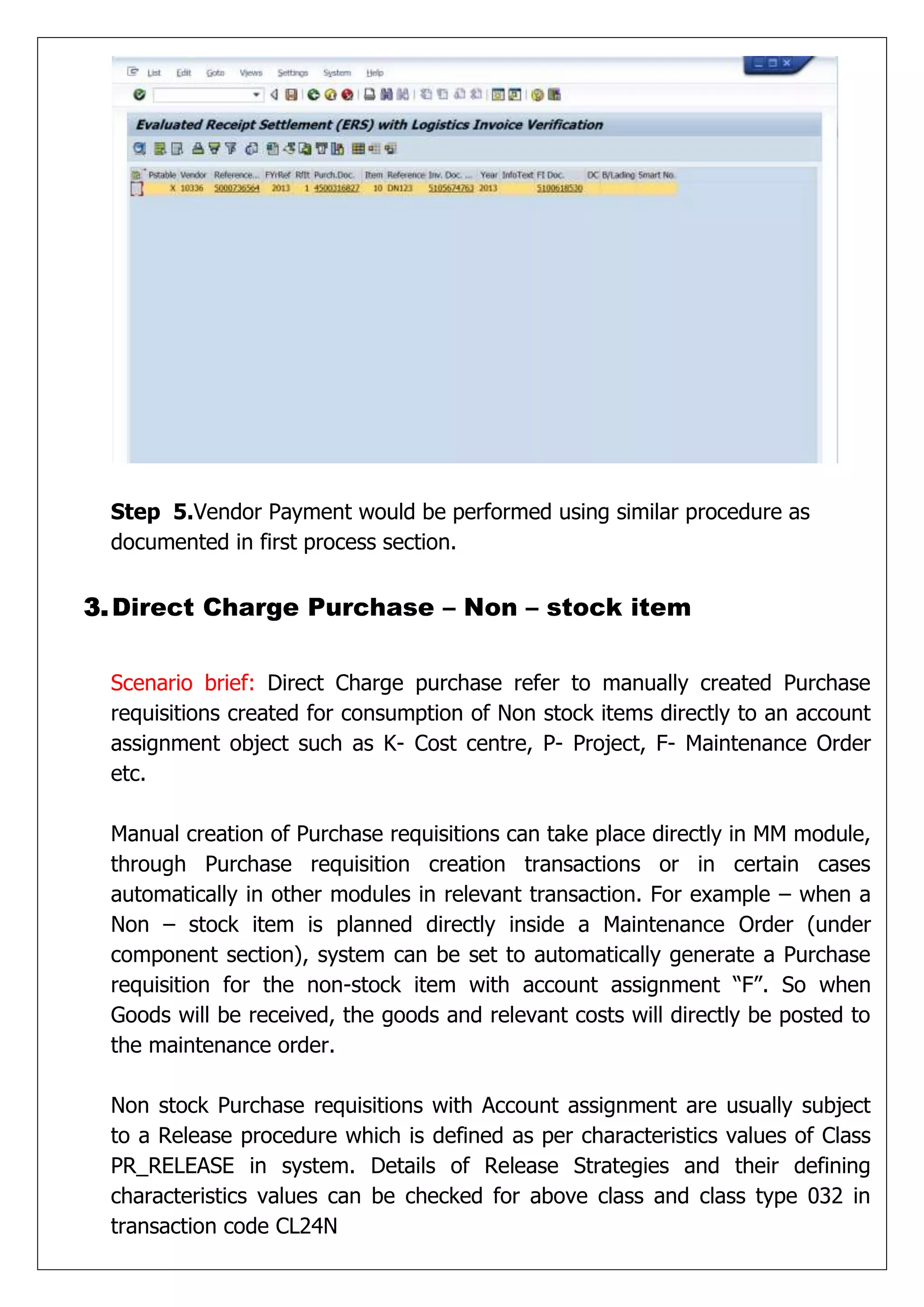 Step 5.Vendor Payment would be performed using similar procedure as
 documented in first process section.


3. Direct Charge Purchase – Non – stock item


 Scenario brief: Direct Charge purchase refer to manually created Purchase
 requisitions created for consumption of Non stock items directly to an account
 assignment object such as K- Cost centre, P- Project, F- Maintenance Order
 etc.

 Manual creation of Purchase requisitions can take place directly in MM module,
 through Purchase requisition creation transactions or in certain cases
 automatically in other modules in relevant transaction. For example – when a
 Non – stock item is planned directly inside a Maintenance Order (under
 component section), system can be set to automatically generate a Purchase
 requisition for the non-stock item with account assignment “F”. So when
 Goods will be received, the goods and relevant costs will directly be posted to
 the maintenance order.

 Non stock Purchase requisitions with Account assignment are usually subject
 to a Release procedure which is defined as per characteristics values of Class
 PR_RELEASE in system. Details of Release Strategies and their defining
 characteristics values can be checked for above class and class type 032 in
 transaction code CL24N
 