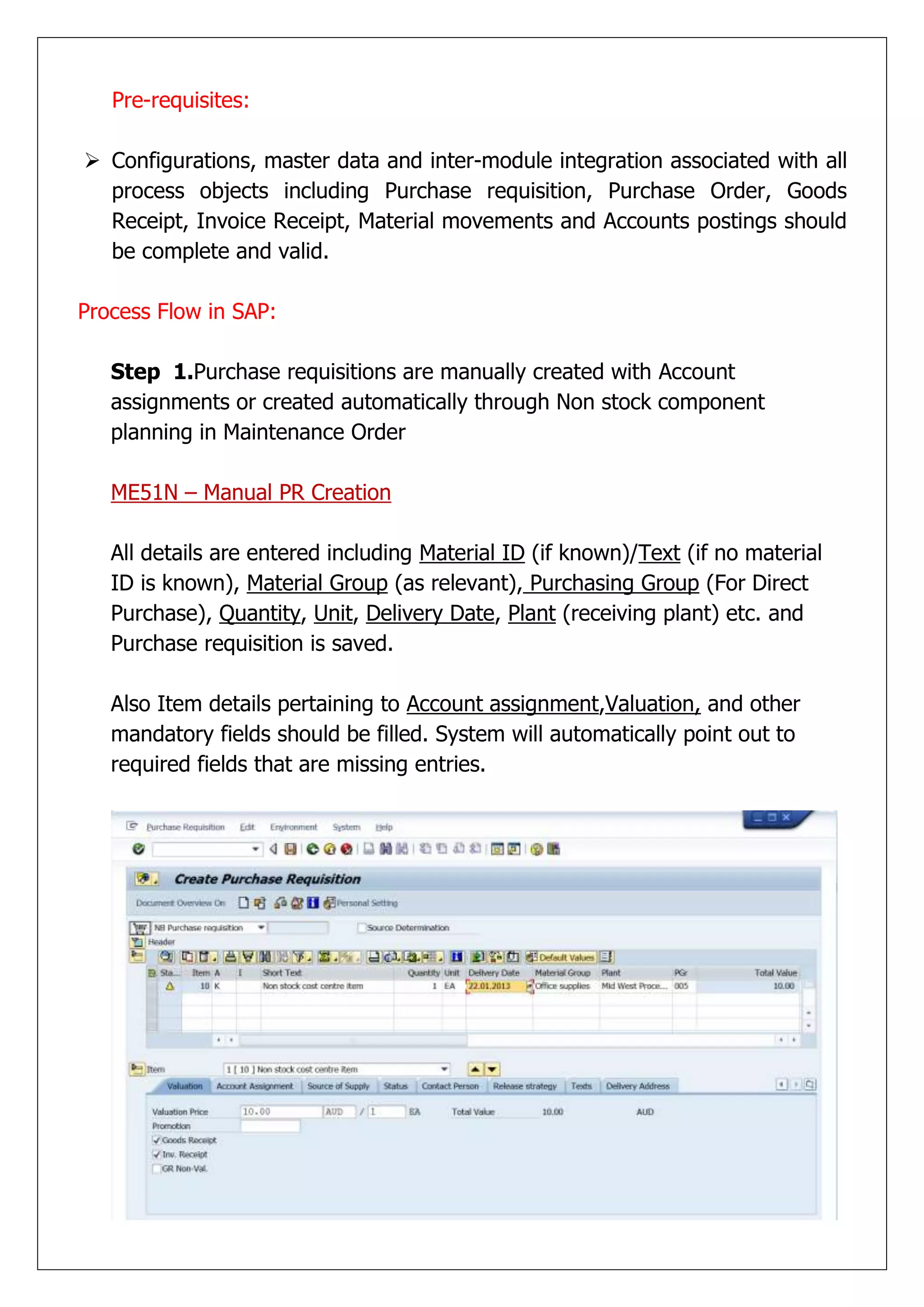 Pre-requisites:

 Configurations, master data and inter-module integration associated with all
  process objects including Purchase requisition, Purchase Order, Goods
  Receipt, Invoice Receipt, Material movements and Accounts postings should
  be complete and valid.

Process Flow in SAP:

   Step 1.Purchase requisitions are manually created with Account
   assignments or created automatically through Non stock component
   planning in Maintenance Order

   ME51N – Manual PR Creation

   All details are entered including Material ID (if known)/Text (if no material
   ID is known), Material Group (as relevant), Purchasing Group (For Direct
   Purchase), Quantity, Unit, Delivery Date, Plant (receiving plant) etc. and
   Purchase requisition is saved.

   Also Item details pertaining to Account assignment,Valuation, and other
   mandatory fields should be filled. System will automatically point out to
   required fields that are missing entries.
 
