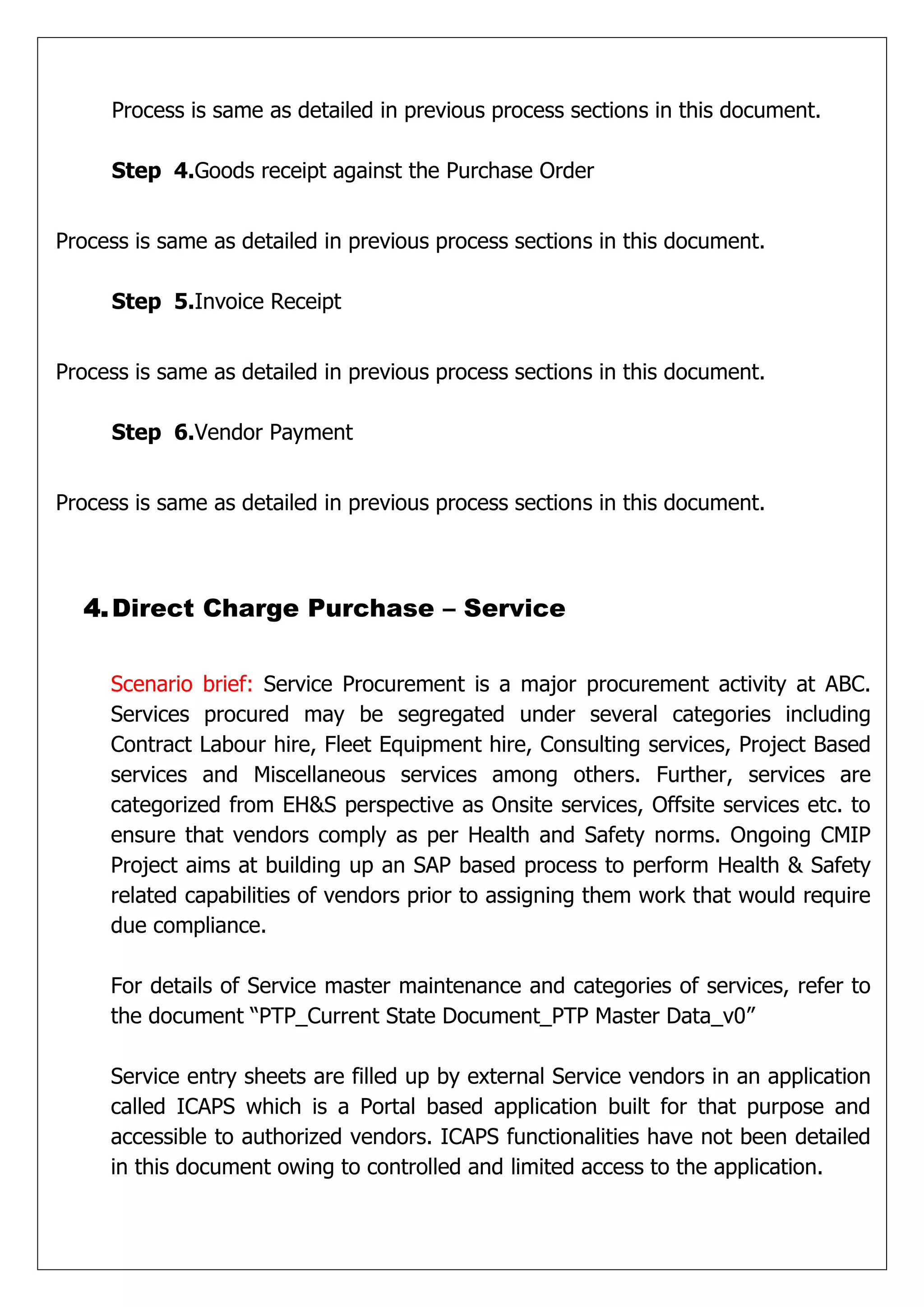Process is same as detailed in previous process sections in this document.

     Step 4.Goods receipt against the Purchase Order


Process is same as detailed in previous process sections in this document.

     Step 5.Invoice Receipt


Process is same as detailed in previous process sections in this document.

     Step 6.Vendor Payment


Process is same as detailed in previous process sections in this document.



  4. Direct Charge Purchase – Service


     Scenario brief: Service Procurement is a major procurement activity at ABC.
     Services procured may be segregated under several categories including
     Contract Labour hire, Fleet Equipment hire, Consulting services, Project Based
     services and Miscellaneous services among others. Further, services are
     categorized from EH&S perspective as Onsite services, Offsite services etc. to
     ensure that vendors comply as per Health and Safety norms. Ongoing CMIP
     Project aims at building up an SAP based process to perform Health & Safety
     related capabilities of vendors prior to assigning them work that would require
     due compliance.

     For details of Service master maintenance and categories of services, refer to
     the document “PTP_Current State Document_PTP Master Data_v0”

     Service entry sheets are filled up by external Service vendors in an application
     called ICAPS which is a Portal based application built for that purpose and
     accessible to authorized vendors. ICAPS functionalities have not been detailed
     in this document owing to controlled and limited access to the application.
 