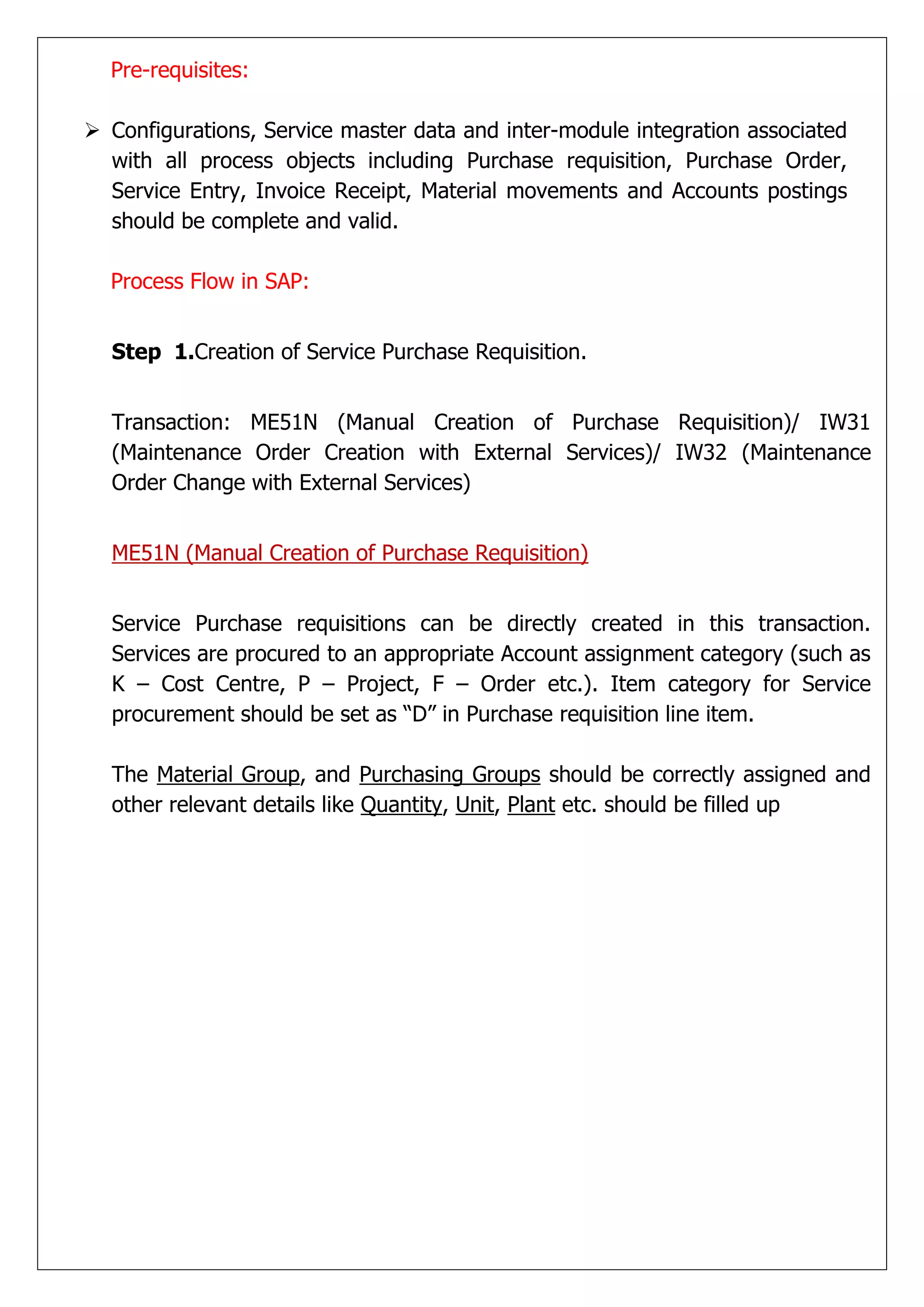 Pre-requisites:

 Configurations, Service master data and inter-module integration associated
  with all process objects including Purchase requisition, Purchase Order,
  Service Entry, Invoice Receipt, Material movements and Accounts postings
  should be complete and valid.

  Process Flow in SAP:


  Step 1.Creation of Service Purchase Requisition.


  Transaction: ME51N (Manual Creation of Purchase Requisition)/ IW31
  (Maintenance Order Creation with External Services)/ IW32 (Maintenance
  Order Change with External Services)


  ME51N (Manual Creation of Purchase Requisition)


  Service Purchase requisitions can be directly created in this transaction.
  Services are procured to an appropriate Account assignment category (such as
  K – Cost Centre, P – Project, F – Order etc.). Item category for Service
  procurement should be set as “D” in Purchase requisition line item.

  The Material Group, and Purchasing Groups should be correctly assigned and
  other relevant details like Quantity, Unit, Plant etc. should be filled up
 