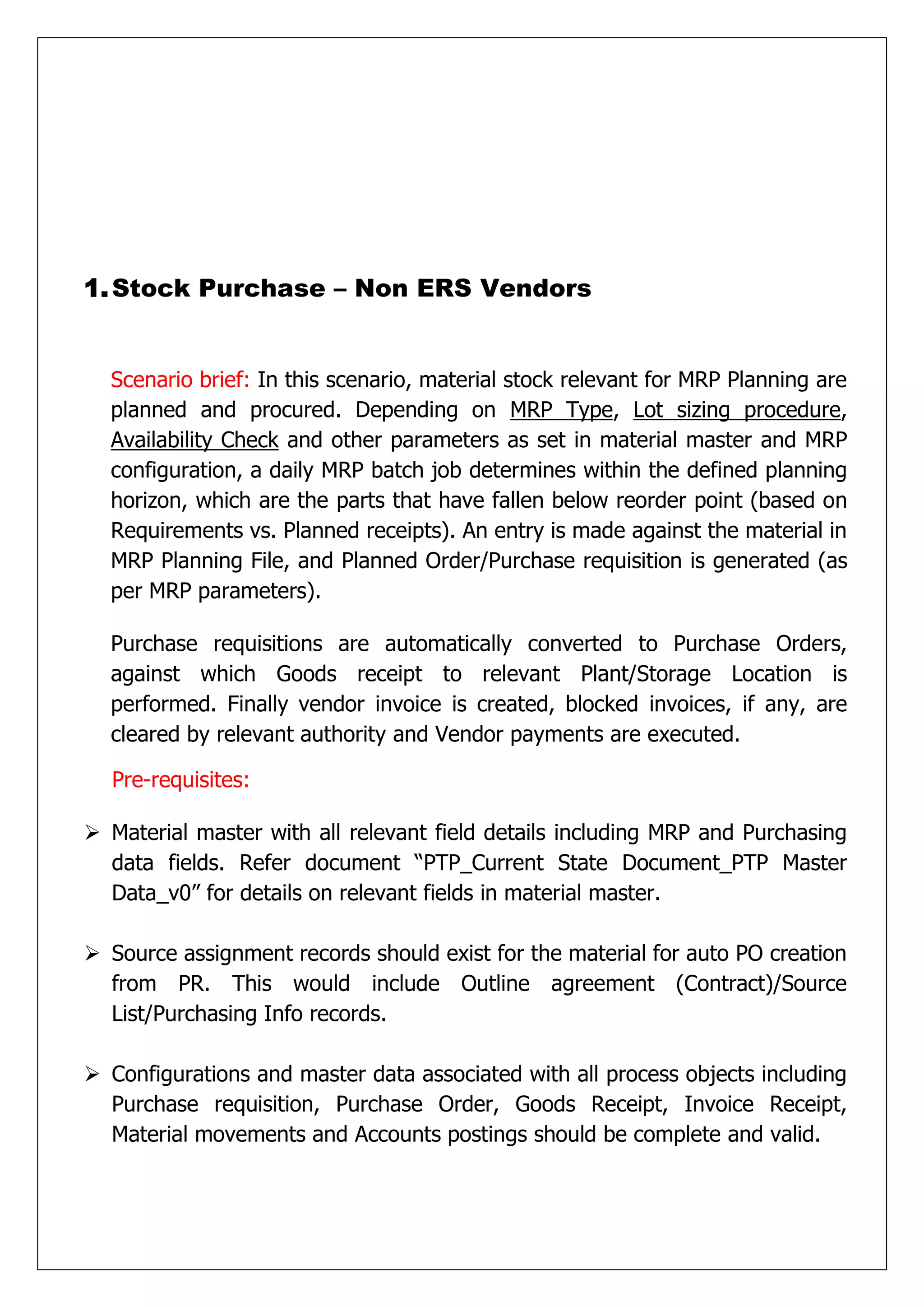 1. Stock Purchase – Non ERS Vendors


  Scenario brief: In this scenario, material stock relevant for MRP Planning are
  planned and procured. Depending on MRP Type, Lot sizing procedure,
  Availability Check and other parameters as set in material master and MRP
  configuration, a daily MRP batch job determines within the defined planning
  horizon, which are the parts that have fallen below reorder point (based on
  Requirements vs. Planned receipts). An entry is made against the material in
  MRP Planning File, and Planned Order/Purchase requisition is generated (as
  per MRP parameters).

  Purchase requisitions are automatically converted to Purchase Orders,
  against which Goods receipt to relevant Plant/Storage Location is
  performed. Finally vendor invoice is created, blocked invoices, if any, are
  cleared by relevant authority and Vendor payments are executed.

  Pre-requisites:

 Material master with all relevant field details including MRP and Purchasing
  data fields. Refer document “PTP_Current State Document_PTP Master
  Data_v0” for details on relevant fields in material master.

 Source assignment records should exist for the material for auto PO creation
  from PR. This would include Outline agreement (Contract)/Source
  List/Purchasing Info records.

 Configurations and master data associated with all process objects including
  Purchase requisition, Purchase Order, Goods Receipt, Invoice Receipt,
  Material movements and Accounts postings should be complete and valid.
 