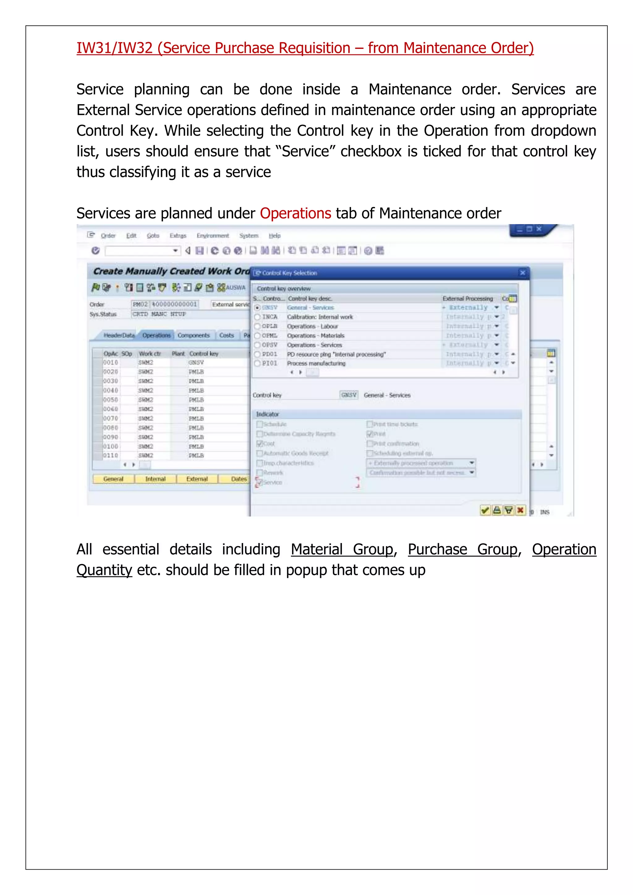 IW31/IW32 (Service Purchase Requisition – from Maintenance Order)

Service planning can be done inside a Maintenance order. Services are
External Service operations defined in maintenance order using an appropriate
Control Key. While selecting the Control key in the Operation from dropdown
list, users should ensure that “Service” checkbox is ticked for that control key
thus classifying it as a service

Services are planned under Operations tab of Maintenance order




All essential details including Material Group, Purchase Group, Operation
Quantity etc. should be filled in popup that comes up
 