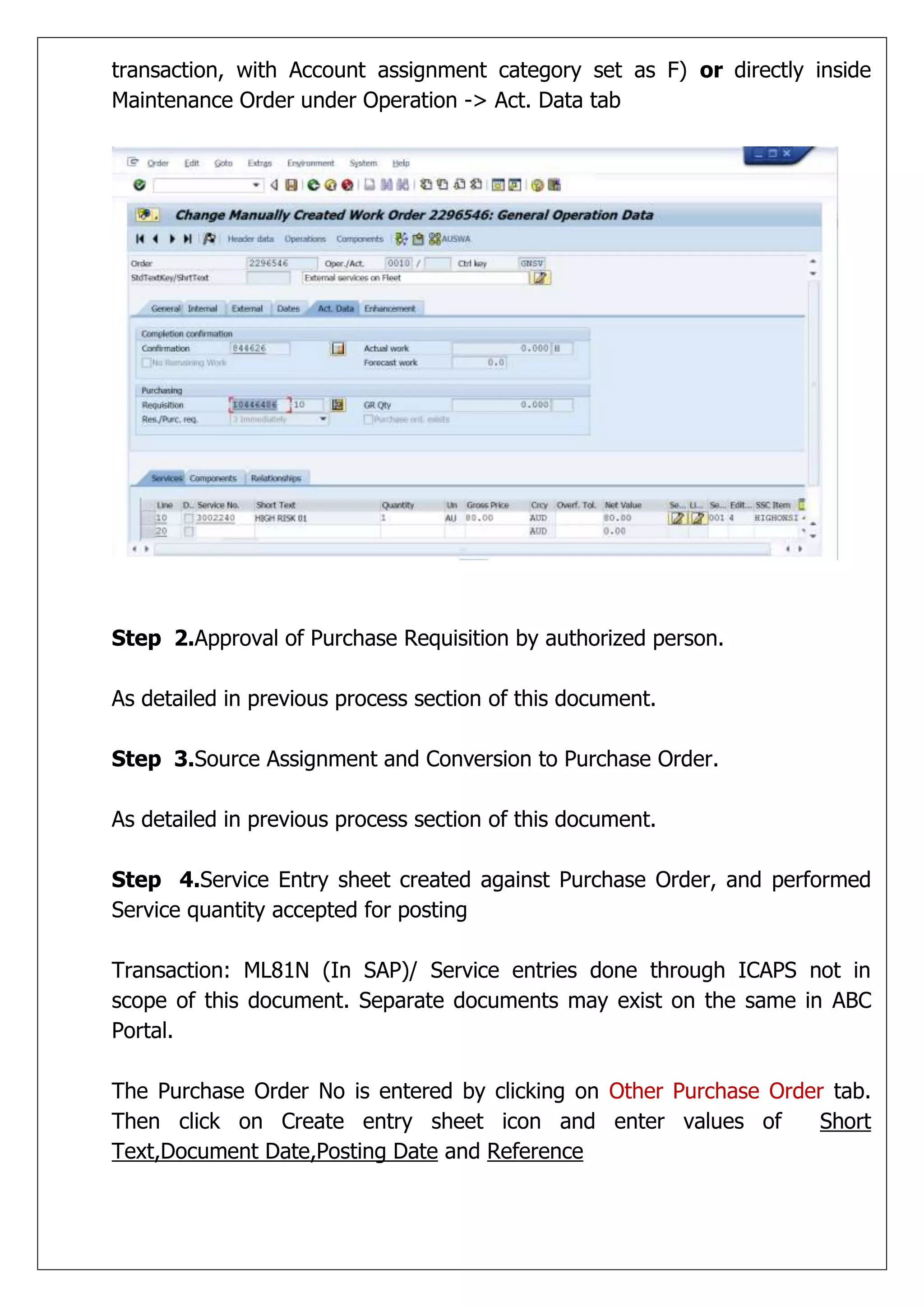 transaction, with Account assignment category set as F) or directly inside
Maintenance Order under Operation -> Act. Data tab




Step 2.Approval of Purchase Requisition by authorized person.

As detailed in previous process section of this document.

Step 3.Source Assignment and Conversion to Purchase Order.

As detailed in previous process section of this document.

Step 4.Service Entry sheet created against Purchase Order, and performed
Service quantity accepted for posting

Transaction: ML81N (In SAP)/ Service entries done through ICAPS not in
scope of this document. Separate documents may exist on the same in ABC
Portal.

The Purchase Order No is entered by clicking on Other Purchase Order tab.
Then click on Create entry sheet icon and enter values of           Short
Text,Document Date,Posting Date and Reference
 