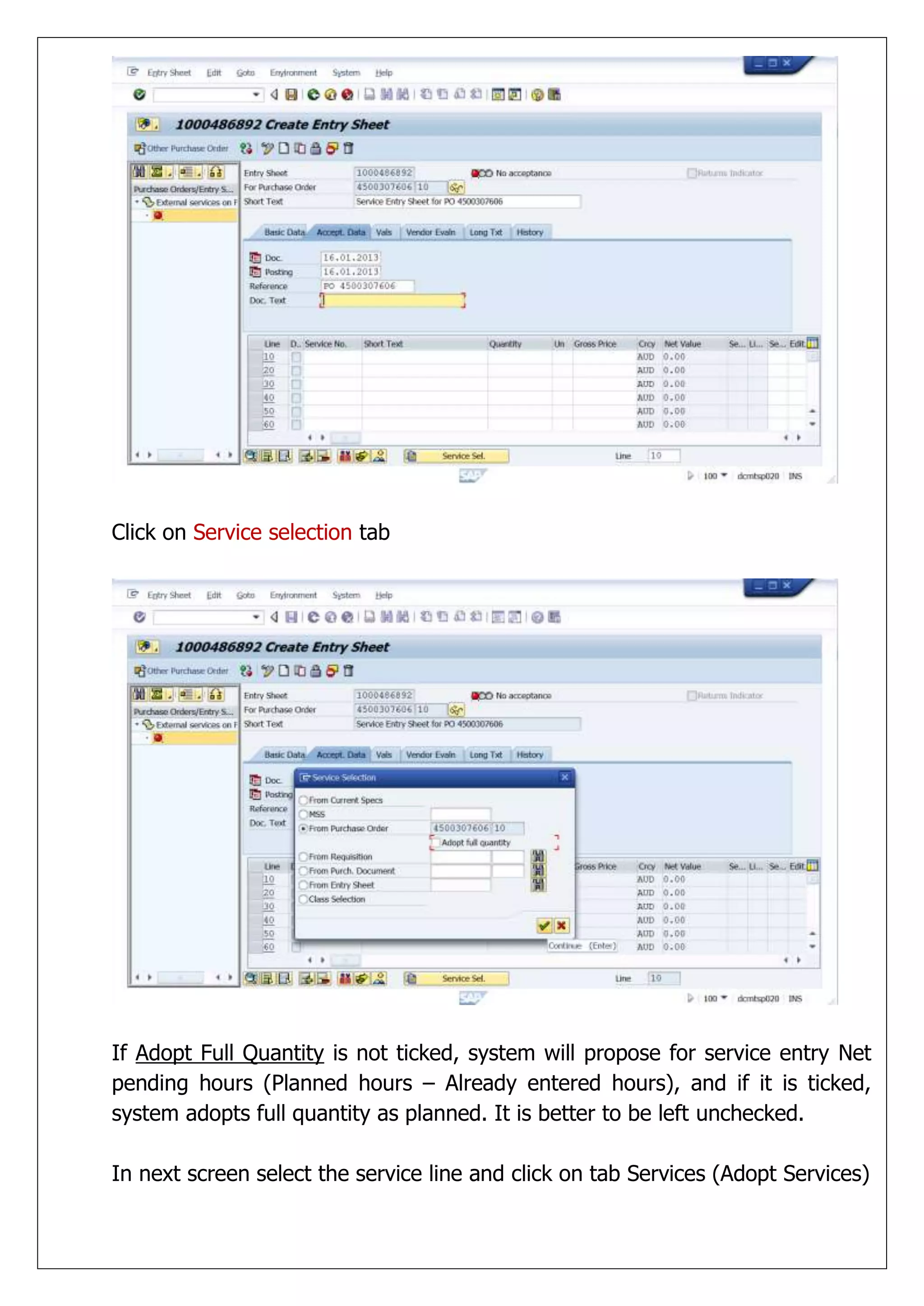 Click on Service selection tab




If Adopt Full Quantity is not ticked, system will propose for service entry Net
pending hours (Planned hours – Already entered hours), and if it is ticked,
system adopts full quantity as planned. It is better to be left unchecked.

In next screen select the service line and click on tab Services (Adopt Services)
 