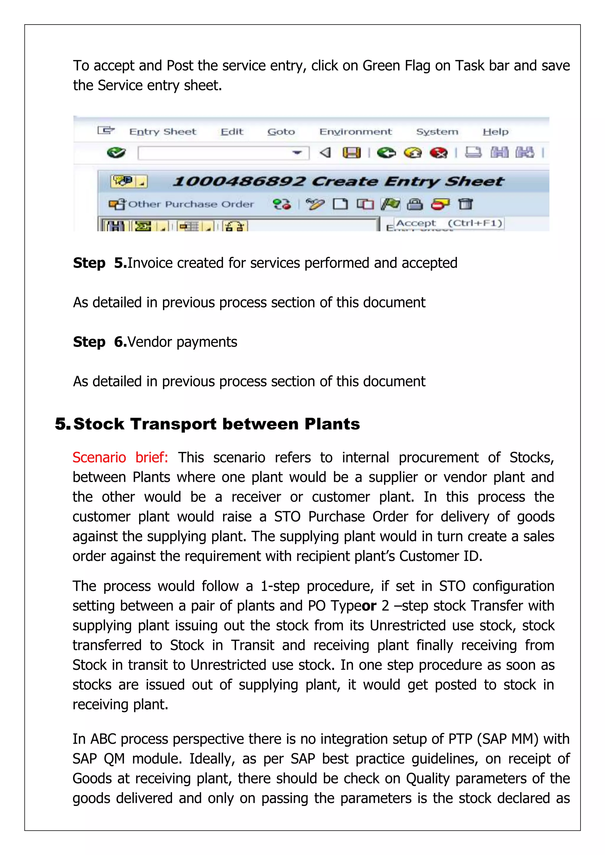 To accept and Post the service entry, click on Green Flag on Task bar and save
 the Service entry sheet.




 Step 5.Invoice created for services performed and accepted

 As detailed in previous process section of this document

 Step 6.Vendor payments

 As detailed in previous process section of this document


5. Stock Transport between Plants

 Scenario brief: This scenario refers to internal procurement of Stocks,
 between Plants where one plant would be a supplier or vendor plant and
 the other would be a receiver or customer plant. In this process the
 customer plant would raise a STO Purchase Order for delivery of goods
 against the supplying plant. The supplying plant would in turn create a sales
 order against the requirement with recipient plant’s Customer ID.

 The process would follow a 1-step procedure, if set in STO configuration
 setting between a pair of plants and PO Typeor 2 –step stock Transfer with
 supplying plant issuing out the stock from its Unrestricted use stock, stock
 transferred to Stock in Transit and receiving plant finally receiving from
 Stock in transit to Unrestricted use stock. In one step procedure as soon as
 stocks are issued out of supplying plant, it would get posted to stock in
 receiving plant.

 In ABC process perspective there is no integration setup of PTP (SAP MM) with
 SAP QM module. Ideally, as per SAP best practice guidelines, on receipt of
 Goods at receiving plant, there should be check on Quality parameters of the
 goods delivered and only on passing the parameters is the stock declared as
 