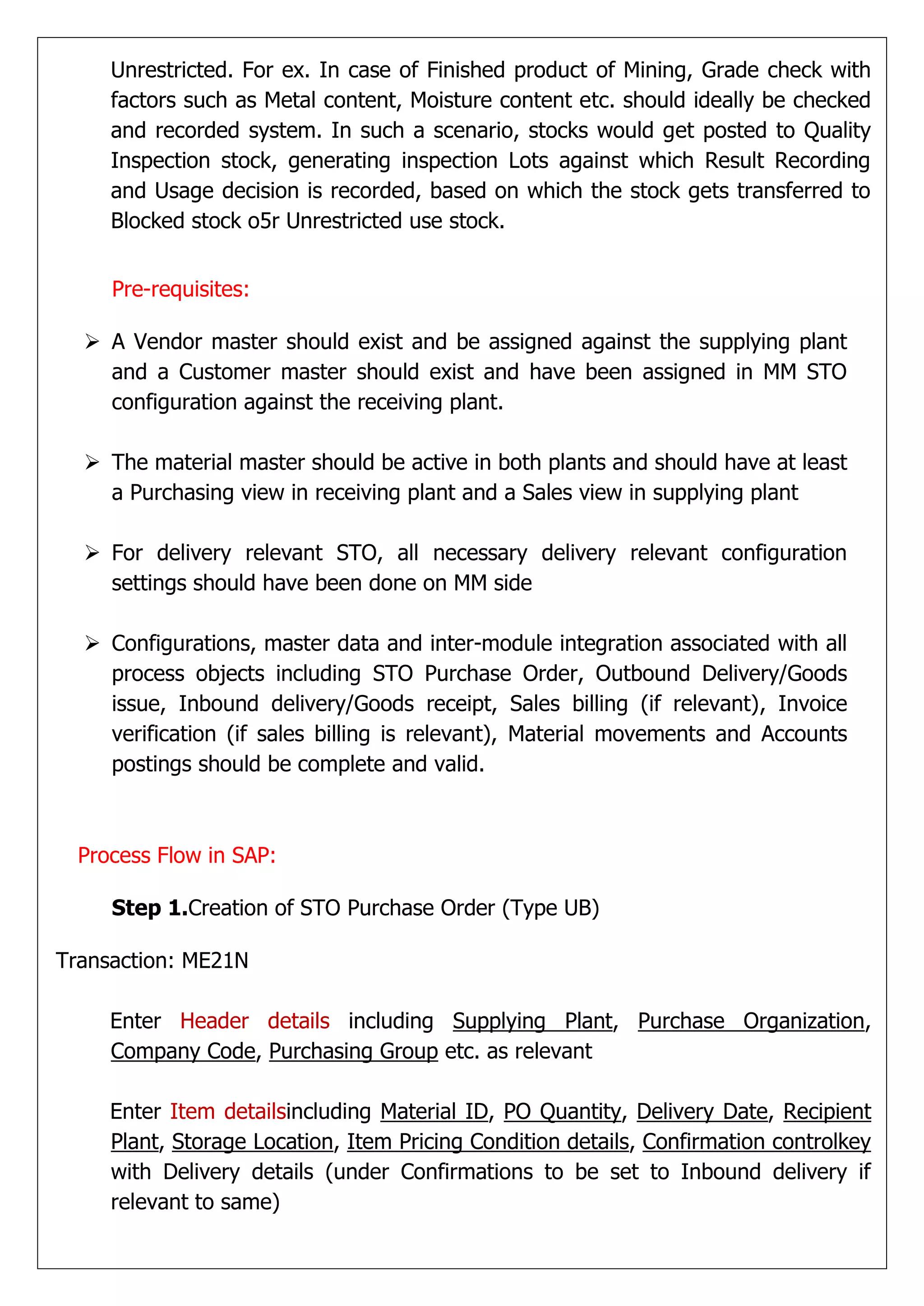 Unrestricted. For ex. In case of Finished product of Mining, Grade check with
     factors such as Metal content, Moisture content etc. should ideally be checked
     and recorded system. In such a scenario, stocks would get posted to Quality
     Inspection stock, generating inspection Lots against which Result Recording
     and Usage decision is recorded, based on which the stock gets transferred to
     Blocked stock o5r Unrestricted use stock.


     Pre-requisites:

   A Vendor master should exist and be assigned against the supplying plant
    and a Customer master should exist and have been assigned in MM STO
    configuration against the receiving plant.

   The material master should be active in both plants and should have at least
    a Purchasing view in receiving plant and a Sales view in supplying plant

   For delivery relevant STO, all necessary delivery relevant configuration
    settings should have been done on MM side

   Configurations, master data and inter-module integration associated with all
    process objects including STO Purchase Order, Outbound Delivery/Goods
    issue, Inbound delivery/Goods receipt, Sales billing (if relevant), Invoice
    verification (if sales billing is relevant), Material movements and Accounts
    postings should be complete and valid.



  Process Flow in SAP:

     Step 1.Creation of STO Purchase Order (Type UB)

Transaction: ME21N

     Enter Header details including Supplying Plant, Purchase Organization,
     Company Code, Purchasing Group etc. as relevant

     Enter Item detailsincluding Material ID, PO Quantity, Delivery Date, Recipient
     Plant, Storage Location, Item Pricing Condition details, Confirmation controlkey
     with Delivery details (under Confirmations to be set to Inbound delivery if
     relevant to same)
 