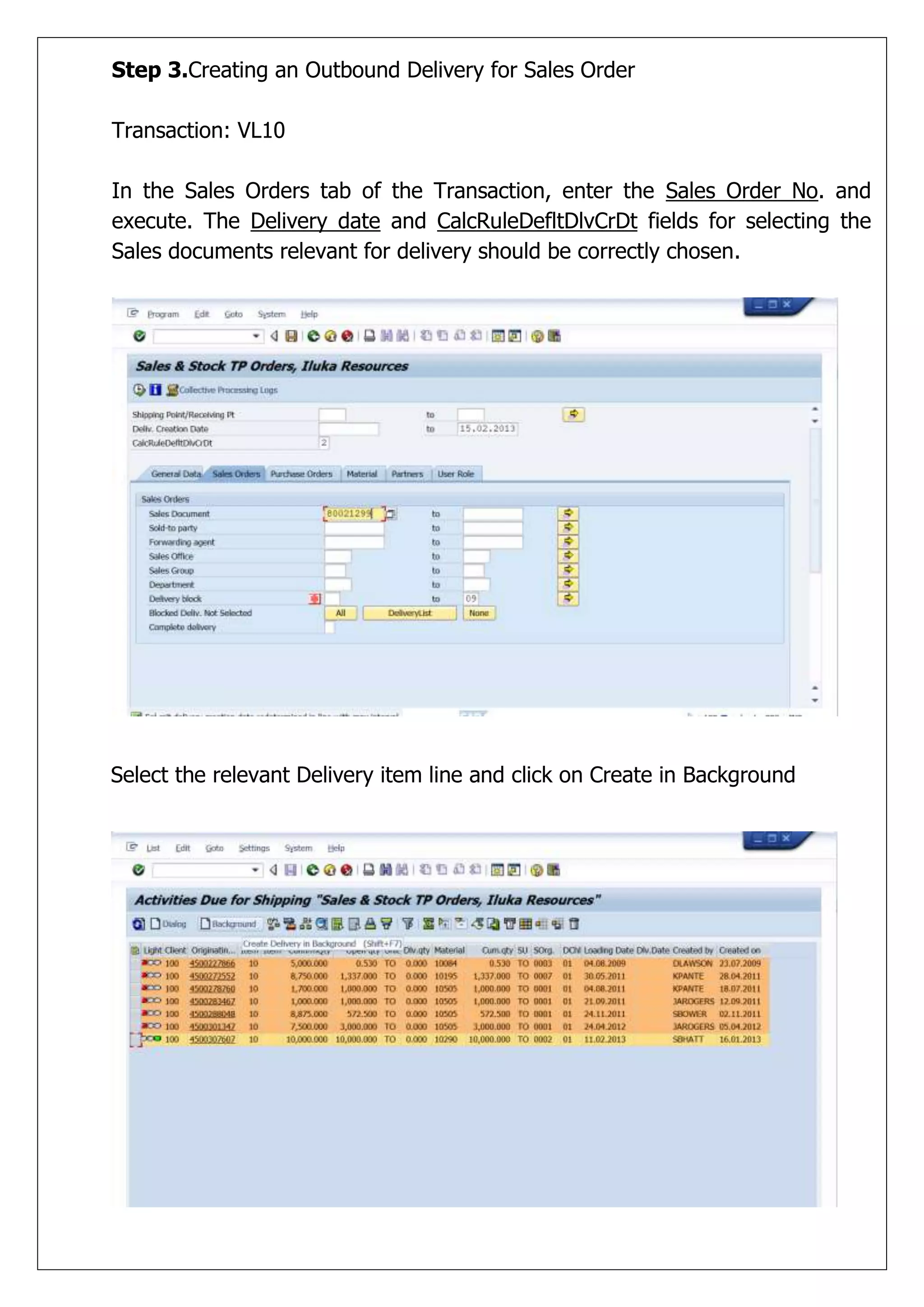 Step 3.Creating an Outbound Delivery for Sales Order

Transaction: VL10

In the Sales Orders tab of the Transaction, enter the Sales Order No. and
execute. The Delivery date and CalcRuleDefltDlvCrDt fields for selecting the
Sales documents relevant for delivery should be correctly chosen.




Select the relevant Delivery item line and click on Create in Background
 