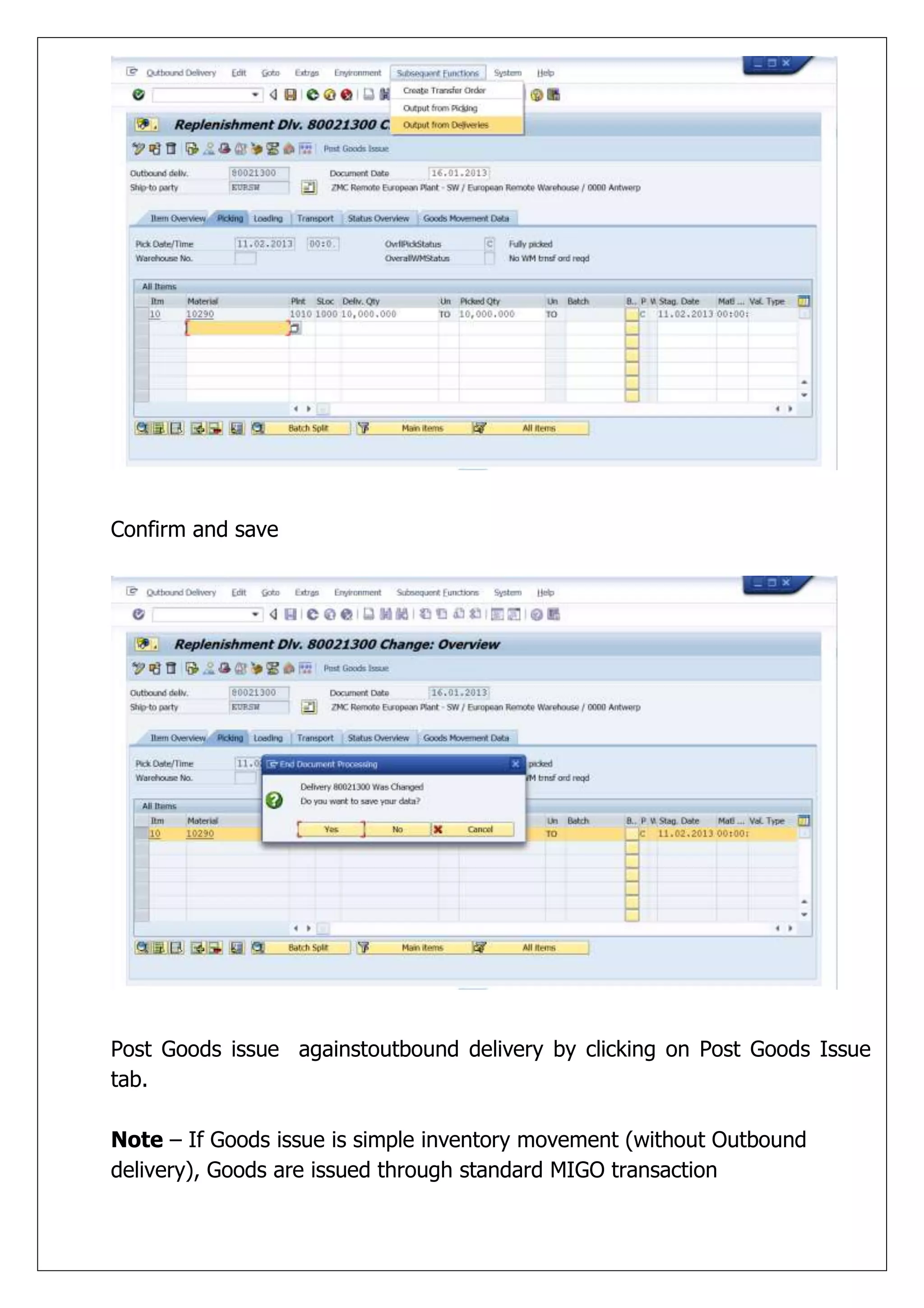 Confirm and save




Post Goods issue againstoutbound delivery by clicking on Post Goods Issue
tab.

Note – If Goods issue is simple inventory movement (without Outbound
delivery), Goods are issued through standard MIGO transaction
 