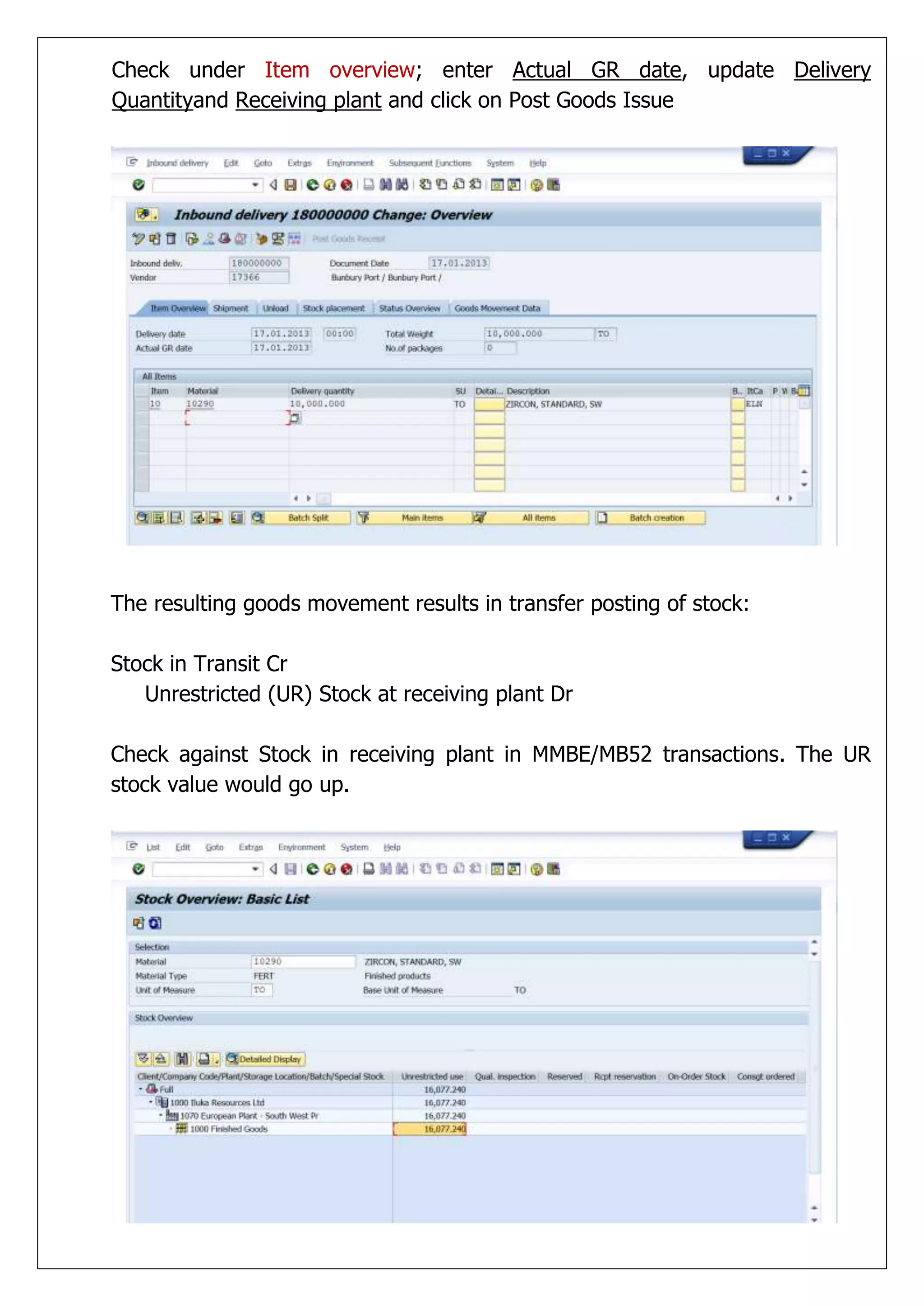 Check under Item overview; enter Actual GR date, update Delivery
Quantityand Receiving plant and click on Post Goods Issue




The resulting goods movement results in transfer posting of stock:

Stock in Transit Cr
   Unrestricted (UR) Stock at receiving plant Dr

Check against Stock in receiving plant in MMBE/MB52 transactions. The UR
stock value would go up.
 