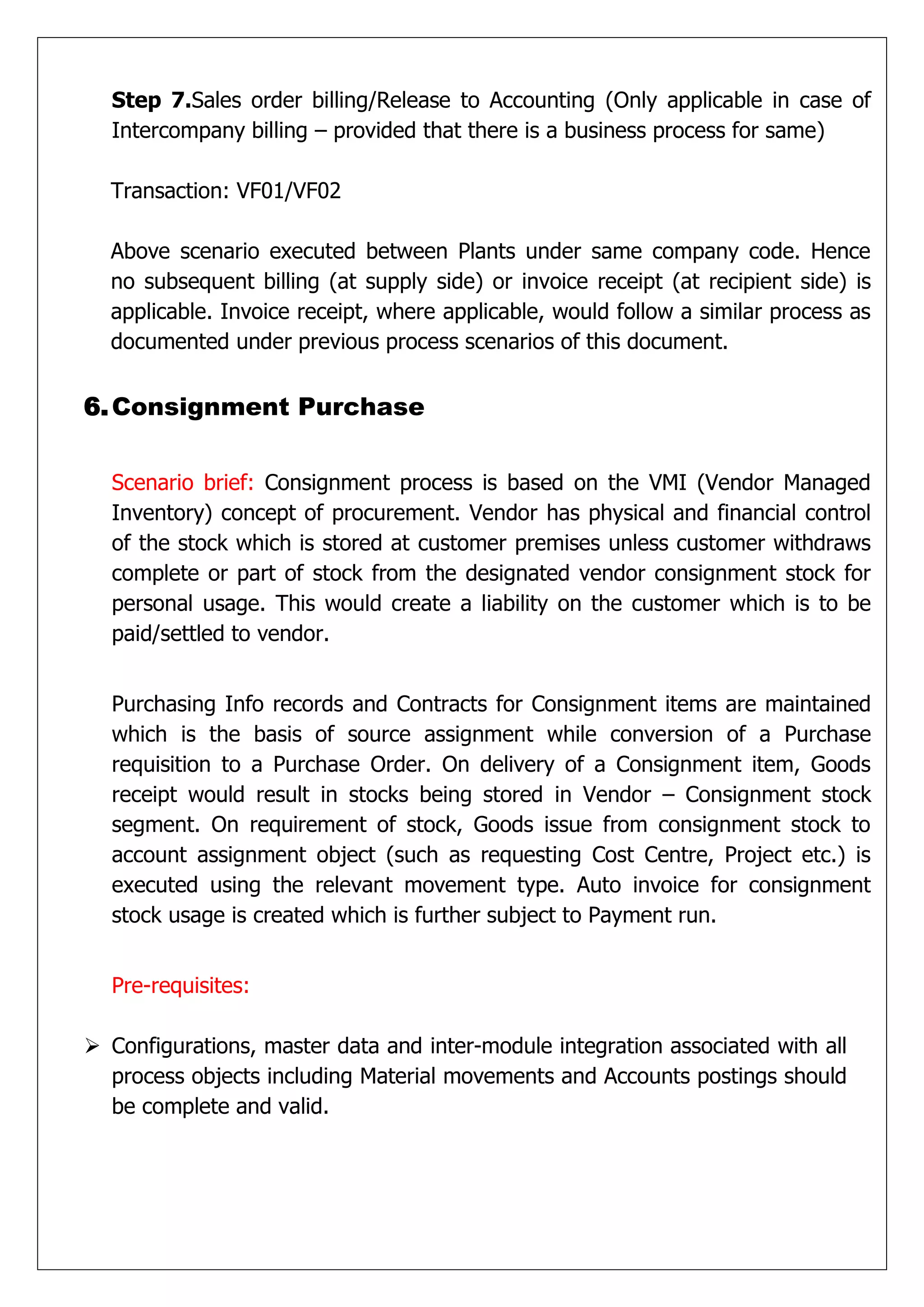 Step 7.Sales order billing/Release to Accounting (Only applicable in case of
  Intercompany billing – provided that there is a business process for same)

  Transaction: VF01/VF02

  Above scenario executed between Plants under same company code. Hence
  no subsequent billing (at supply side) or invoice receipt (at recipient side) is
  applicable. Invoice receipt, where applicable, would follow a similar process as
  documented under previous process scenarios of this document.


6. Consignment Purchase


  Scenario brief: Consignment process is based on the VMI (Vendor Managed
  Inventory) concept of procurement. Vendor has physical and financial control
  of the stock which is stored at customer premises unless customer withdraws
  complete or part of stock from the designated vendor consignment stock for
  personal usage. This would create a liability on the customer which is to be
  paid/settled to vendor.


  Purchasing Info records and Contracts for Consignment items are maintained
  which is the basis of source assignment while conversion of a Purchase
  requisition to a Purchase Order. On delivery of a Consignment item, Goods
  receipt would result in stocks being stored in Vendor – Consignment stock
  segment. On requirement of stock, Goods issue from consignment stock to
  account assignment object (such as requesting Cost Centre, Project etc.) is
  executed using the relevant movement type. Auto invoice for consignment
  stock usage is created which is further subject to Payment run.


  Pre-requisites:

 Configurations, master data and inter-module integration associated with all
  process objects including Material movements and Accounts postings should
  be complete and valid.
 