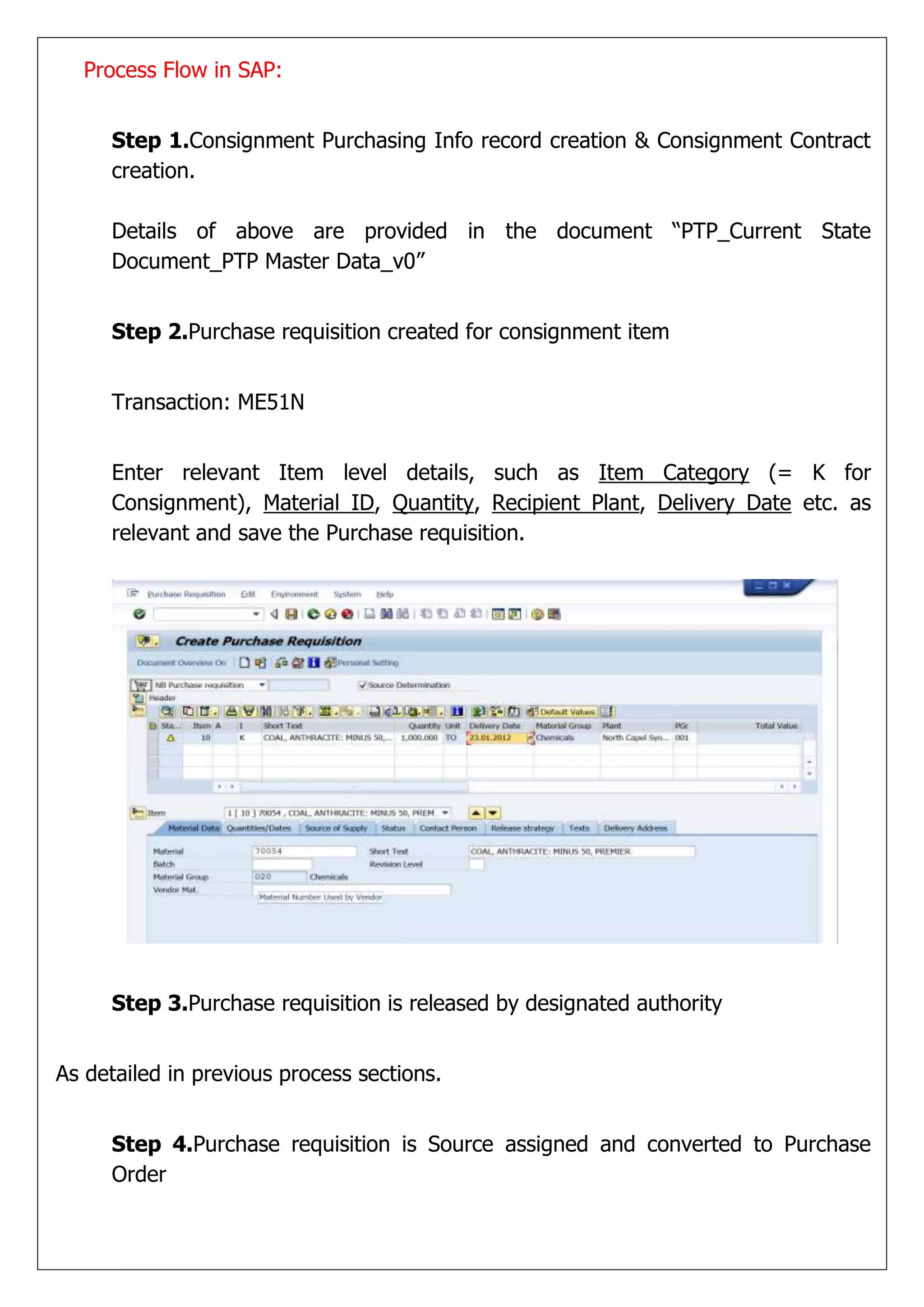 Process Flow in SAP:


     Step 1.Consignment Purchasing Info record creation & Consignment Contract
     creation.

     Details of above are provided in the document “PTP_Current State
     Document_PTP Master Data_v0”


     Step 2.Purchase requisition created for consignment item


     Transaction: ME51N


     Enter relevant Item level details, such as Item Category (= K for
     Consignment), Material ID, Quantity, Recipient Plant, Delivery Date etc. as
     relevant and save the Purchase requisition.




     Step 3.Purchase requisition is released by designated authority


As detailed in previous process sections.


     Step 4.Purchase requisition is Source assigned and converted to Purchase
     Order
 