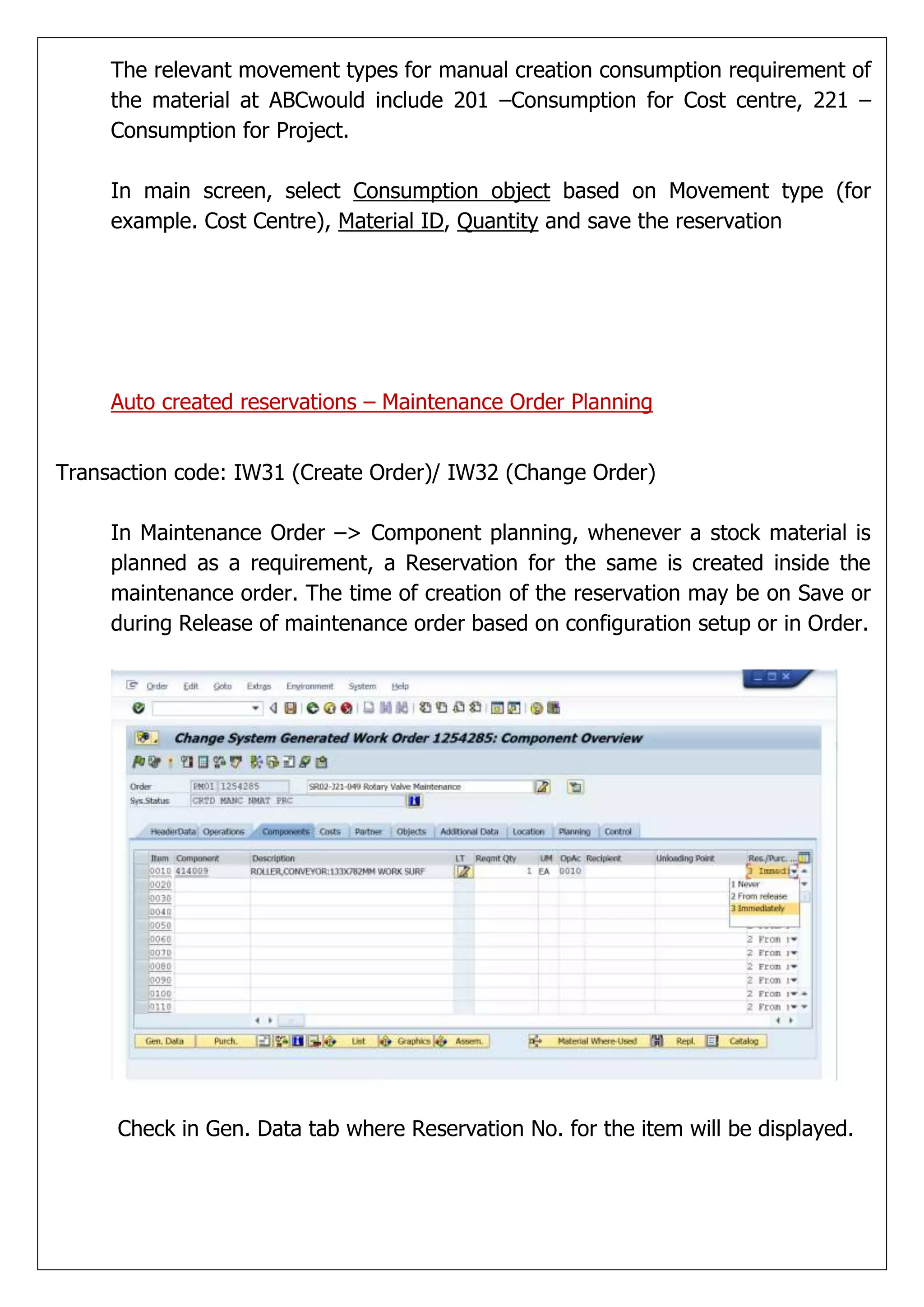 The relevant movement types for manual creation consumption requirement of
     the material at ABCwould include 201 –Consumption for Cost centre, 221 –
     Consumption for Project.

     In main screen, select Consumption object based on Movement type (for
     example. Cost Centre), Material ID, Quantity and save the reservation




     Auto created reservations – Maintenance Order Planning


Transaction code: IW31 (Create Order)/ IW32 (Change Order)

     In Maintenance Order –> Component planning, whenever a stock material is
     planned as a requirement, a Reservation for the same is created inside the
     maintenance order. The time of creation of the reservation may be on Save or
     during Release of maintenance order based on configuration setup or in Order.




     Check in Gen. Data tab where Reservation No. for the item will be displayed.
 