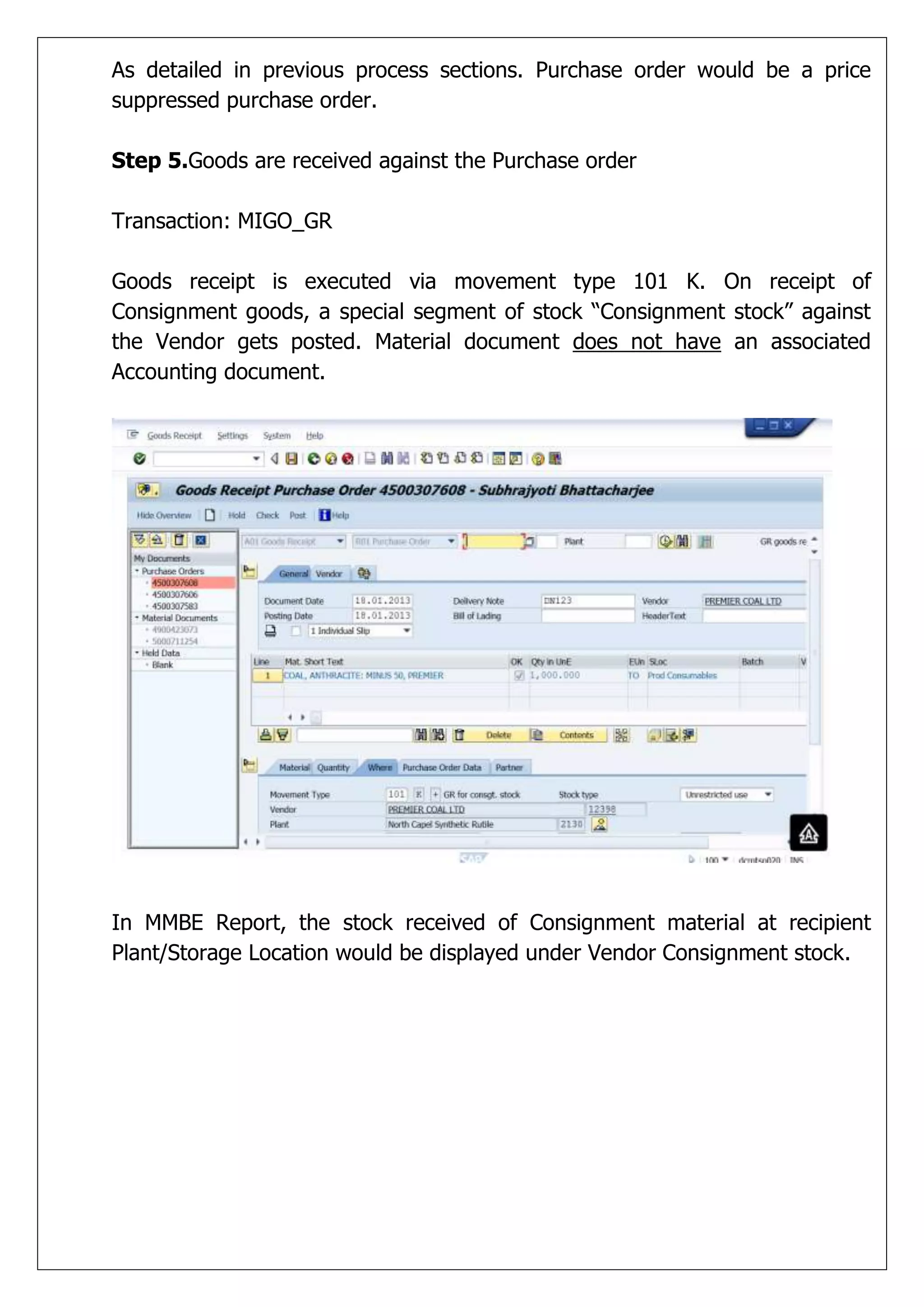 As detailed in previous process sections. Purchase order would be a price
suppressed purchase order.

Step 5.Goods are received against the Purchase order

Transaction: MIGO_GR

Goods receipt is executed via movement type 101 K. On receipt of
Consignment goods, a special segment of stock “Consignment stock” against
the Vendor gets posted. Material document does not have an associated
Accounting document.




In MMBE Report, the stock received of Consignment material at recipient
Plant/Storage Location would be displayed under Vendor Consignment stock.
 