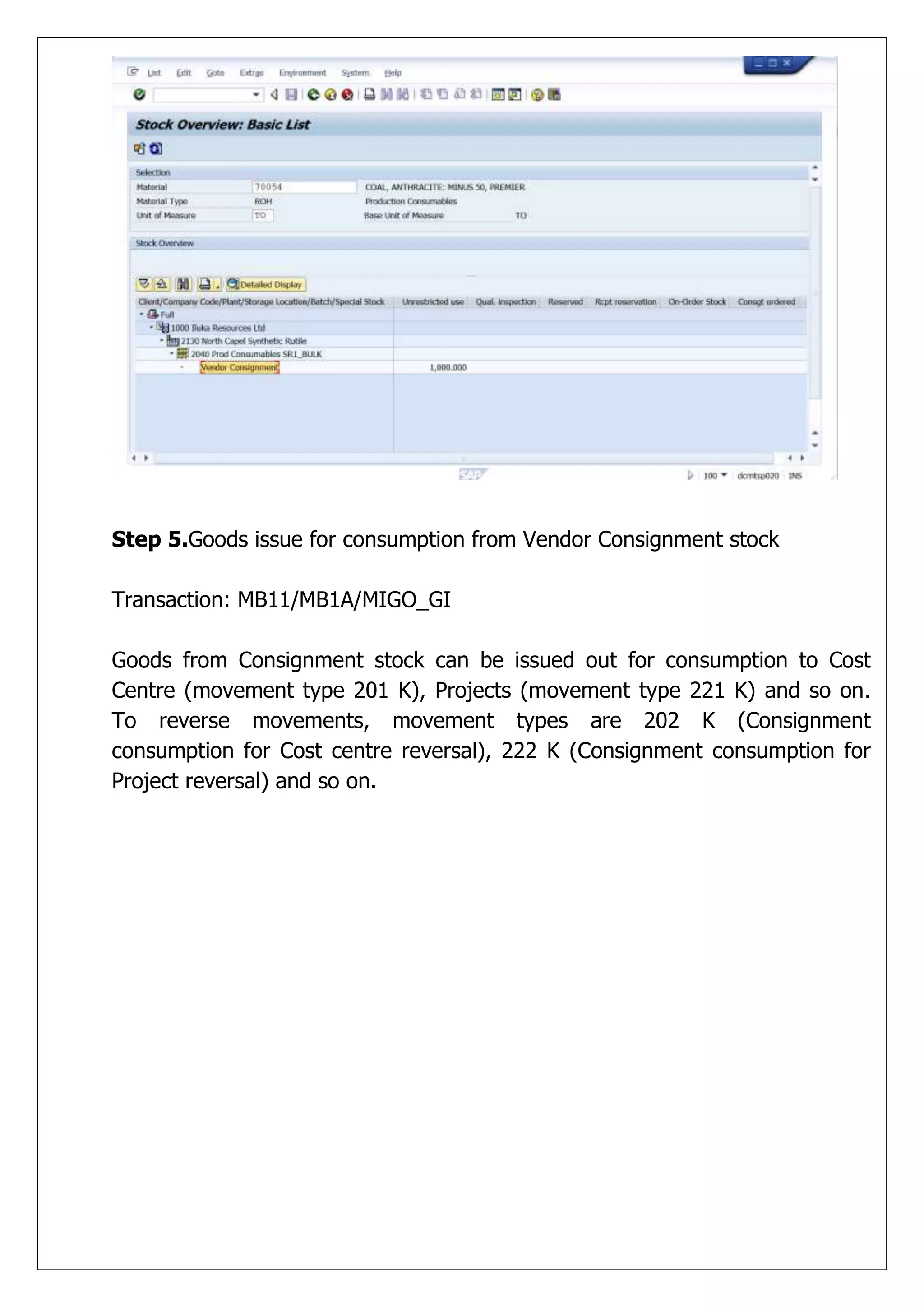 Step 5.Goods issue for consumption from Vendor Consignment stock

Transaction: MB11/MB1A/MIGO_GI

Goods from Consignment stock can be issued out for consumption to Cost
Centre (movement type 201 K), Projects (movement type 221 K) and so on.
To reverse movements, movement types are 202 K (Consignment
consumption for Cost centre reversal), 222 K (Consignment consumption for
Project reversal) and so on.
 