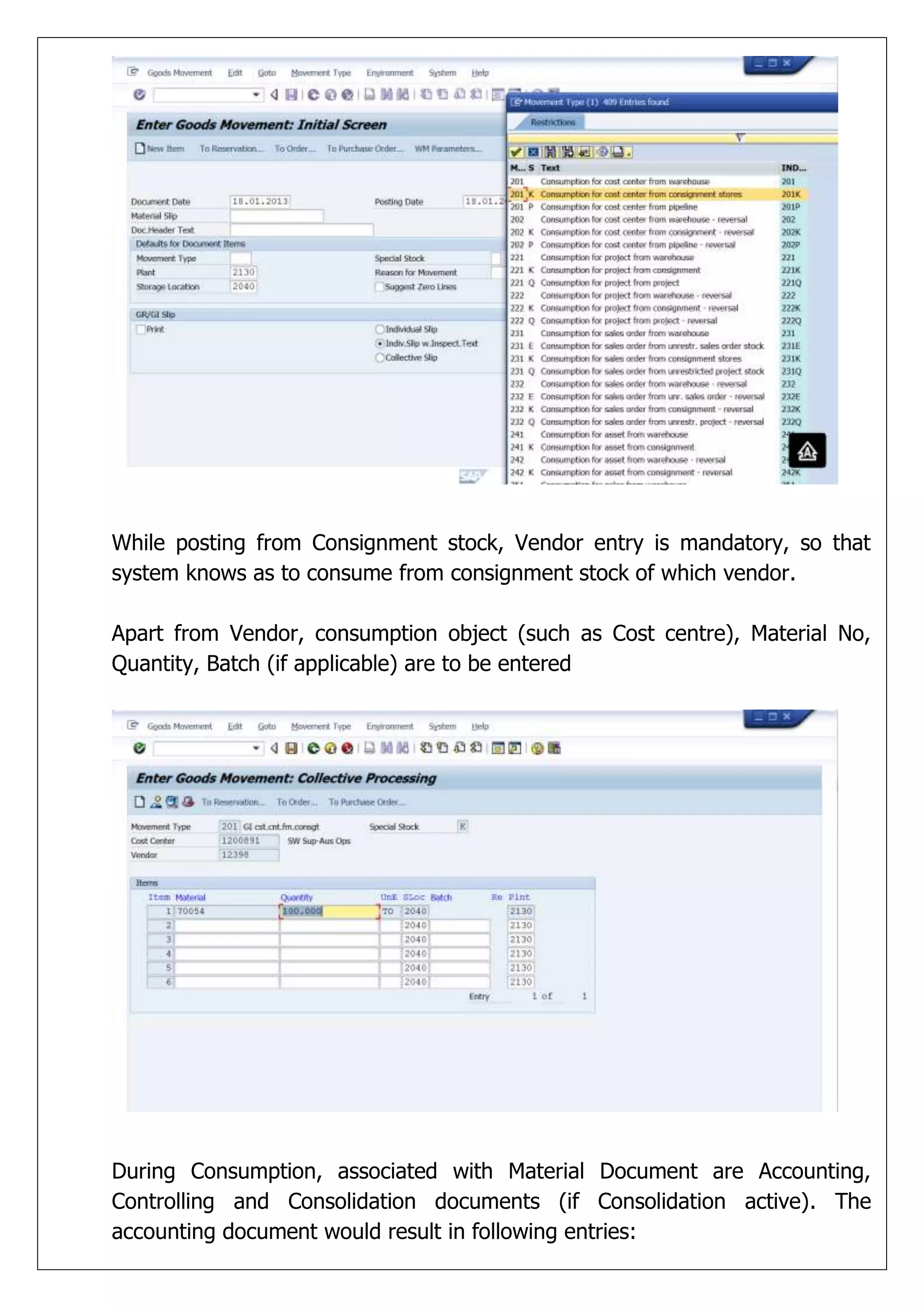 While posting from Consignment stock, Vendor entry is mandatory, so that
system knows as to consume from consignment stock of which vendor.

Apart from Vendor, consumption object (such as Cost centre), Material No,
Quantity, Batch (if applicable) are to be entered




During Consumption, associated with Material Document are Accounting,
Controlling and Consolidation documents (if Consolidation active). The
accounting document would result in following entries:
 