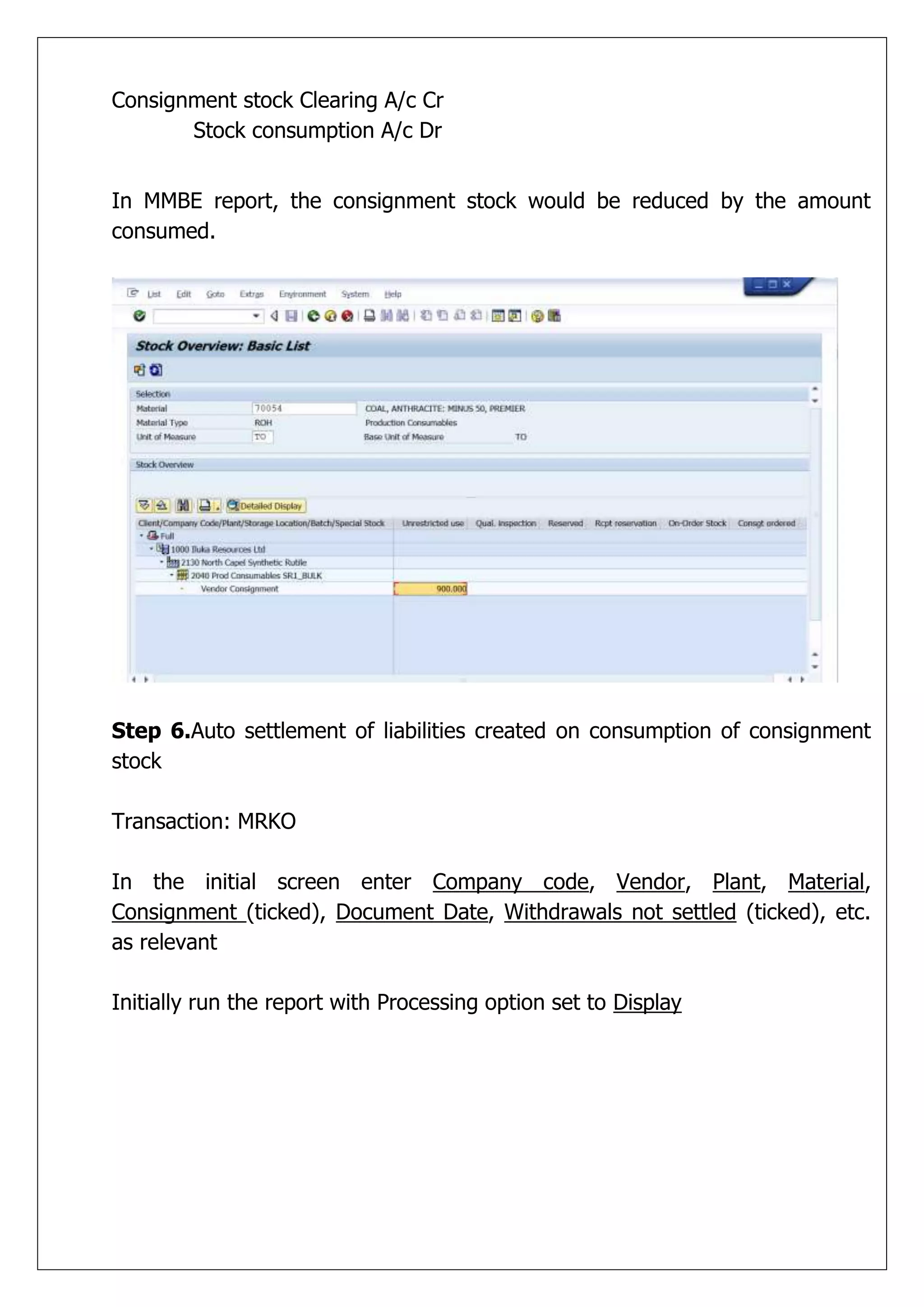 Consignment stock Clearing A/c Cr
       Stock consumption A/c Dr


In MMBE report, the consignment stock would be reduced by the amount
consumed.




Step 6.Auto settlement of liabilities created on consumption of consignment
stock

Transaction: MRKO

In the initial screen enter Company code, Vendor, Plant, Material,
Consignment (ticked), Document Date, Withdrawals not settled (ticked), etc.
as relevant

Initially run the report with Processing option set to Display
 