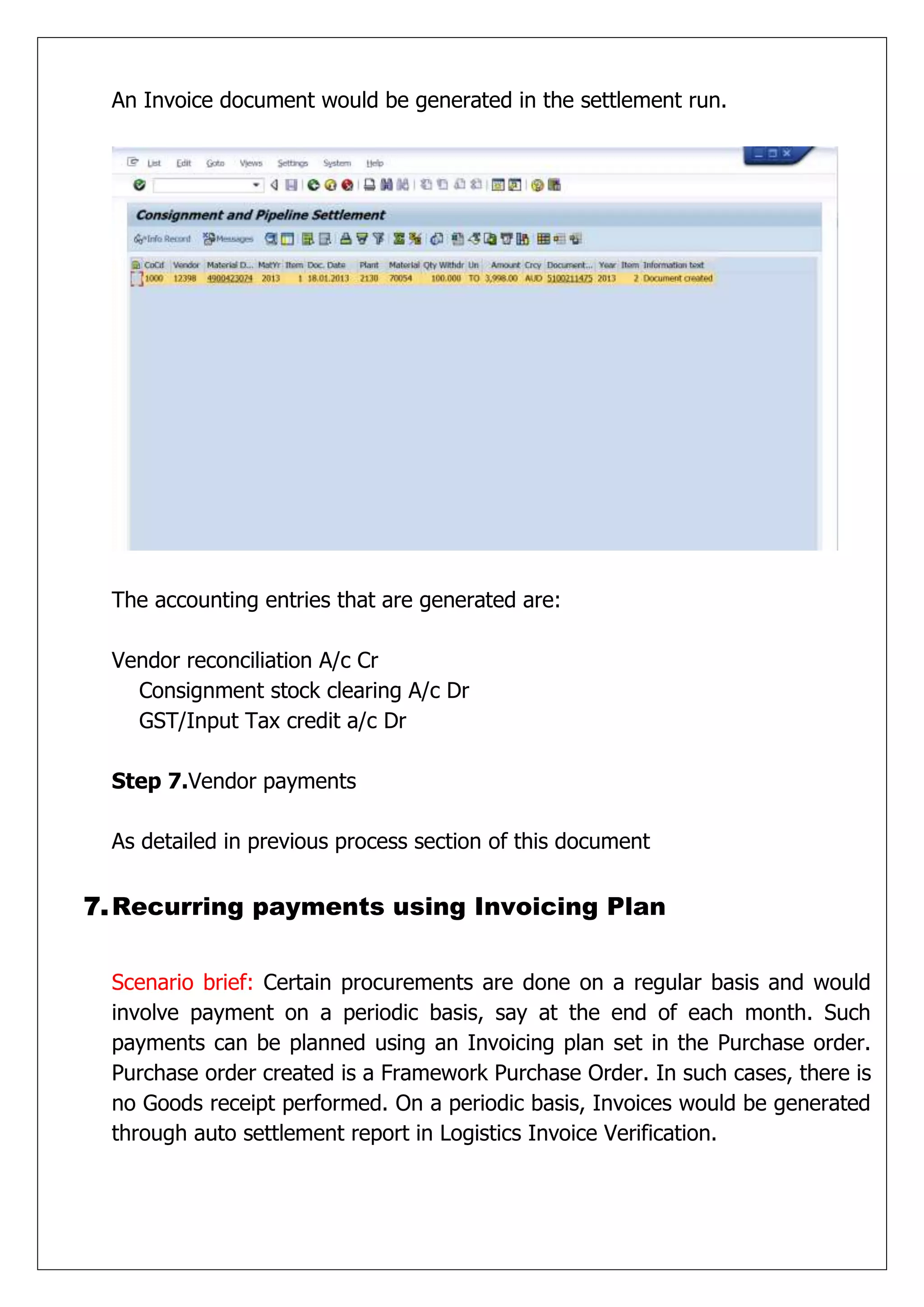 An Invoice document would be generated in the settlement run.




  The accounting entries that are generated are:

  Vendor reconciliation A/c Cr
    Consignment stock clearing A/c Dr
    GST/Input Tax credit a/c Dr

  Step 7.Vendor payments

  As detailed in previous process section of this document


7. Recurring payments using Invoicing Plan


  Scenario brief: Certain procurements are done on a regular basis and would
  involve payment on a periodic basis, say at the end of each month. Such
  payments can be planned using an Invoicing plan set in the Purchase order.
  Purchase order created is a Framework Purchase Order. In such cases, there is
  no Goods receipt performed. On a periodic basis, Invoices would be generated
  through auto settlement report in Logistics Invoice Verification.
 