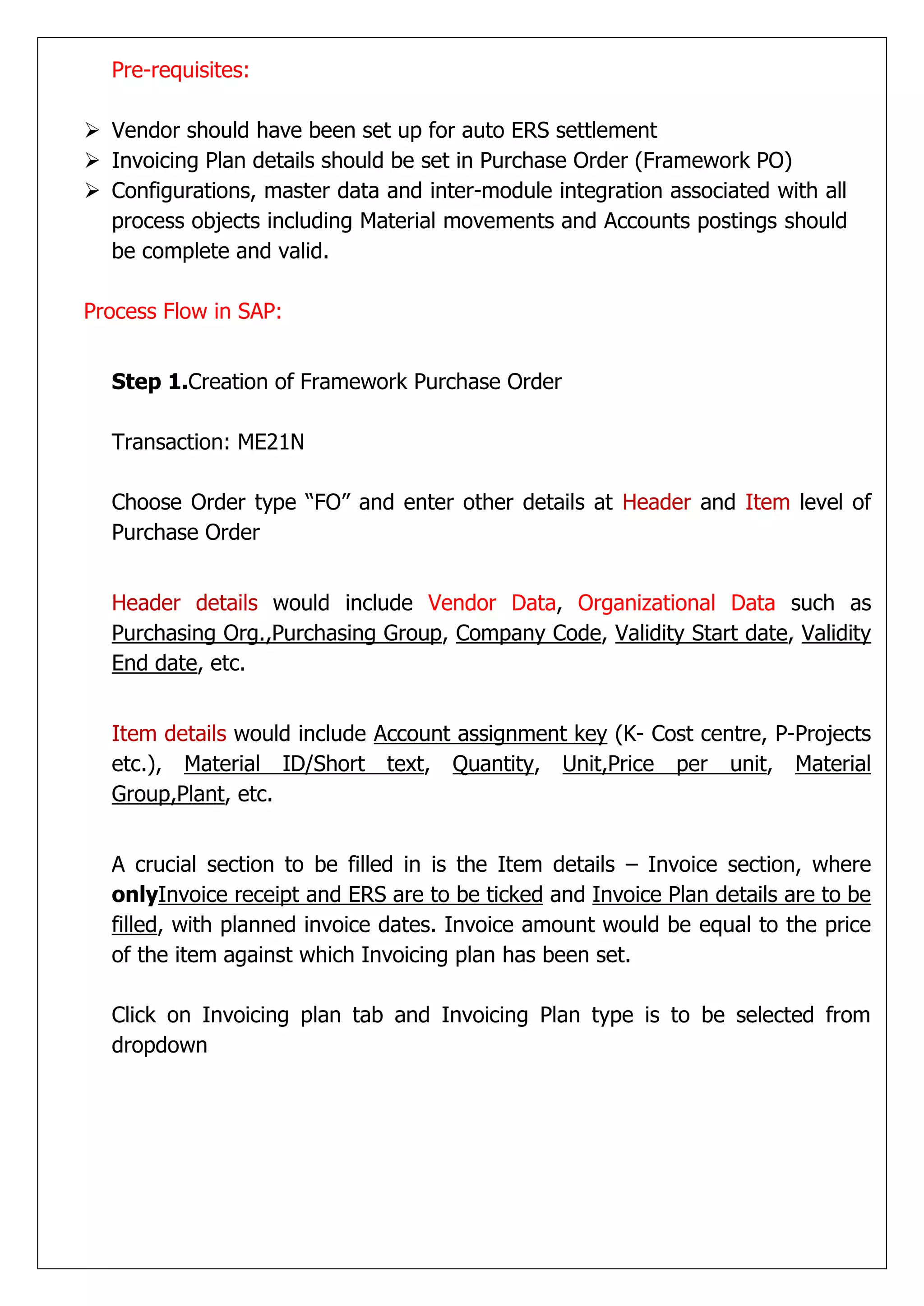 Pre-requisites:

 Vendor should have been set up for auto ERS settlement
 Invoicing Plan details should be set in Purchase Order (Framework PO)
 Configurations, master data and inter-module integration associated with all
  process objects including Material movements and Accounts postings should
  be complete and valid.

Process Flow in SAP:


  Step 1.Creation of Framework Purchase Order

  Transaction: ME21N

  Choose Order type “FO” and enter other details at Header and Item level of
  Purchase Order


  Header details would include Vendor Data, Organizational Data such as
  Purchasing Org.,Purchasing Group, Company Code, Validity Start date, Validity
  End date, etc.


  Item details would include Account assignment key (K- Cost centre, P-Projects
  etc.), Material ID/Short text, Quantity, Unit,Price per unit, Material
  Group,Plant, etc.


  A crucial section to be filled in is the Item details – Invoice section, where
  onlyInvoice receipt and ERS are to be ticked and Invoice Plan details are to be
  filled, with planned invoice dates. Invoice amount would be equal to the price
  of the item against which Invoicing plan has been set.

  Click on Invoicing plan tab and Invoicing Plan type is to be selected from
  dropdown
 