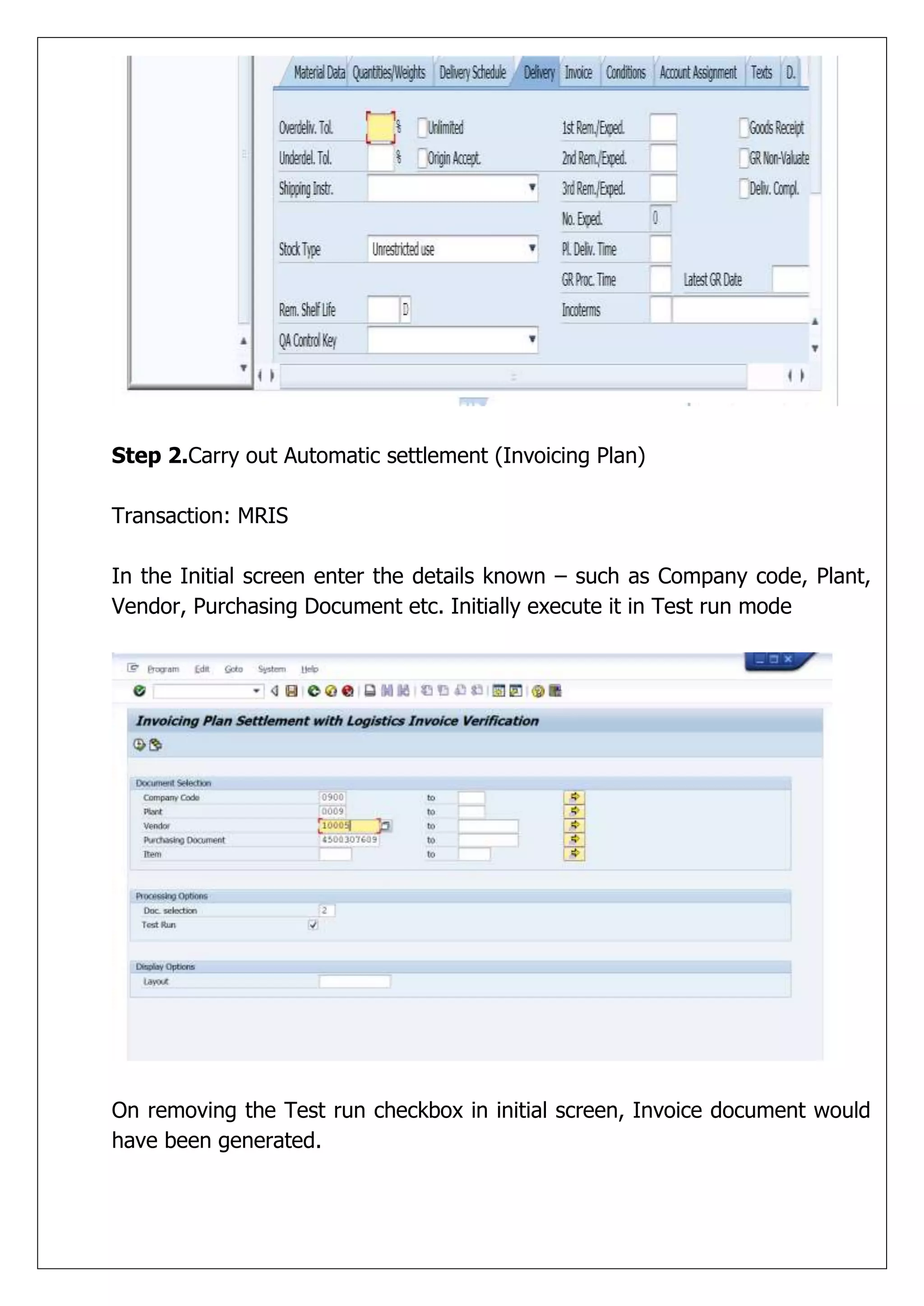 Step 2.Carry out Automatic settlement (Invoicing Plan)

Transaction: MRIS

In the Initial screen enter the details known – such as Company code, Plant,
Vendor, Purchasing Document etc. Initially execute it in Test run mode




On removing the Test run checkbox in initial screen, Invoice document would
have been generated.
 
