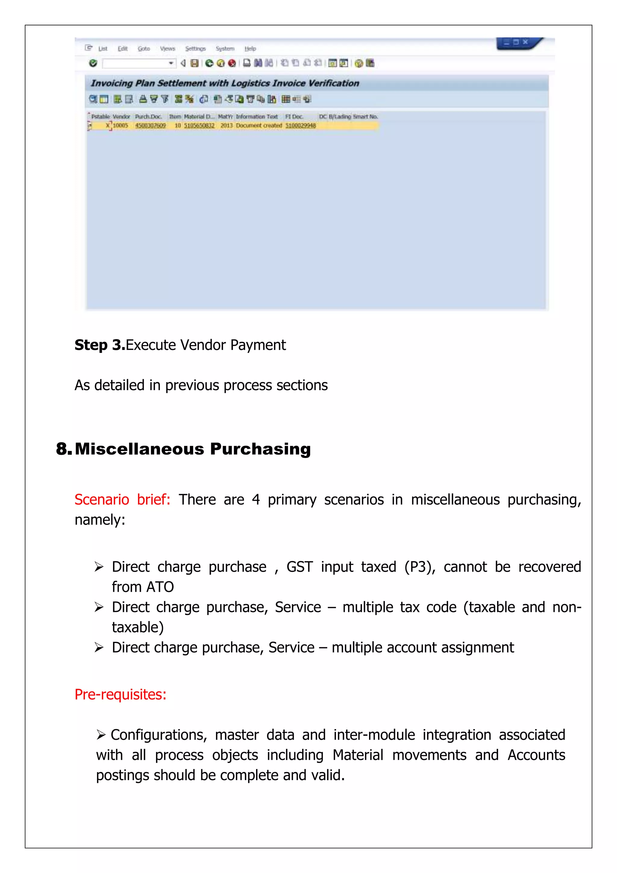 Step 3.Execute Vendor Payment

 As detailed in previous process sections



8. Miscellaneous Purchasing


 Scenario brief: There are 4 primary scenarios in miscellaneous purchasing,
 namely:


     Direct charge purchase , GST input taxed (P3), cannot be recovered
      from ATO
     Direct charge purchase, Service – multiple tax code (taxable and non-
      taxable)
     Direct charge purchase, Service – multiple account assignment


 Pre-requisites:

     Configurations, master data and inter-module integration associated
    with all process objects including Material movements and Accounts
    postings should be complete and valid.
 