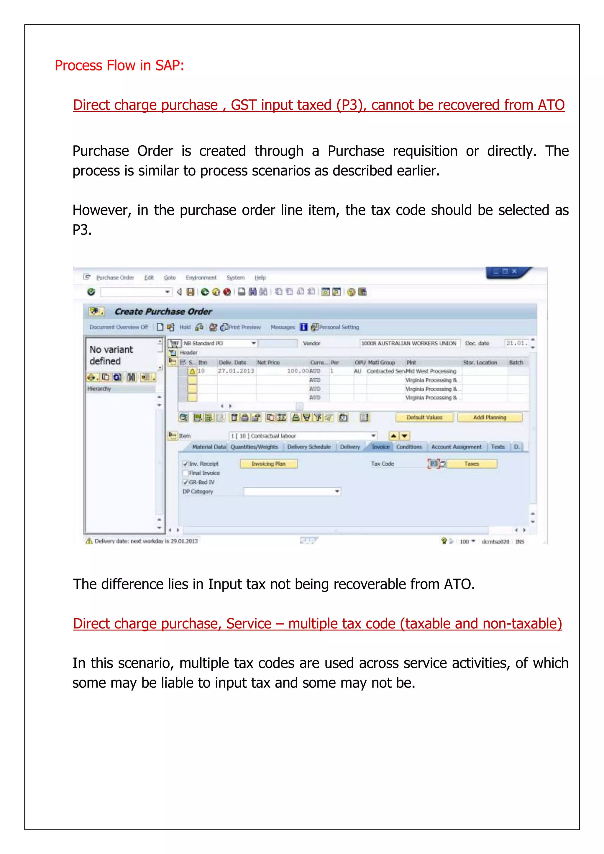 Process Flow in SAP:

  Direct charge purchase , GST input taxed (P3), cannot be recovered from ATO


  Purchase Order is created through a Purchase requisition or directly. The
  process is similar to process scenarios as described earlier.

  However, in the purchase order line item, the tax code should be selected as
  P3.




  The difference lies in Input tax not being recoverable from ATO.

  Direct charge purchase, Service – multiple tax code (taxable and non-taxable)

  In this scenario, multiple tax codes are used across service activities, of which
  some may be liable to input tax and some may not be.
 