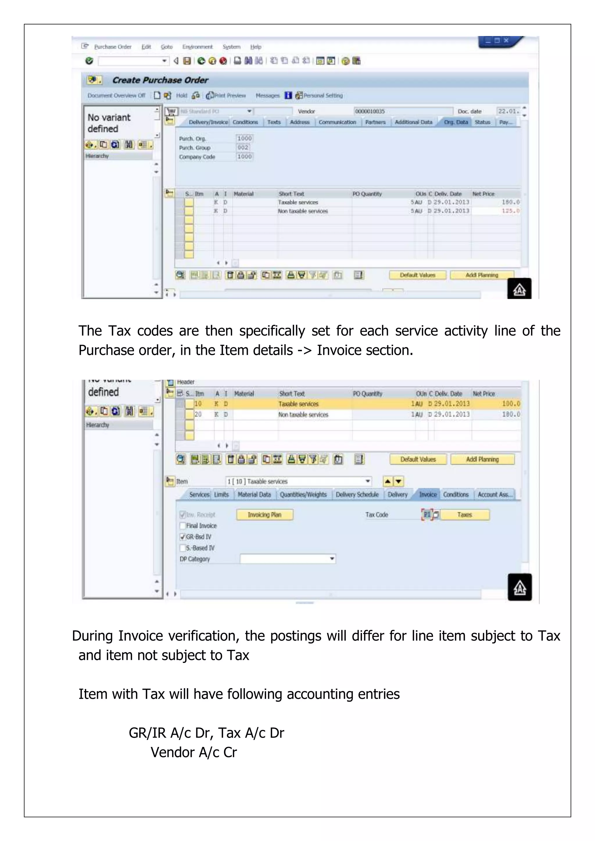 The Tax codes are then specifically set for each service activity line of the
 Purchase order, in the Item details -> Invoice section.




During Invoice verification, the postings will differ for line item subject to Tax
 and item not subject to Tax

 Item with Tax will have following accounting entries

         GR/IR A/c Dr, Tax A/c Dr
            Vendor A/c Cr
 