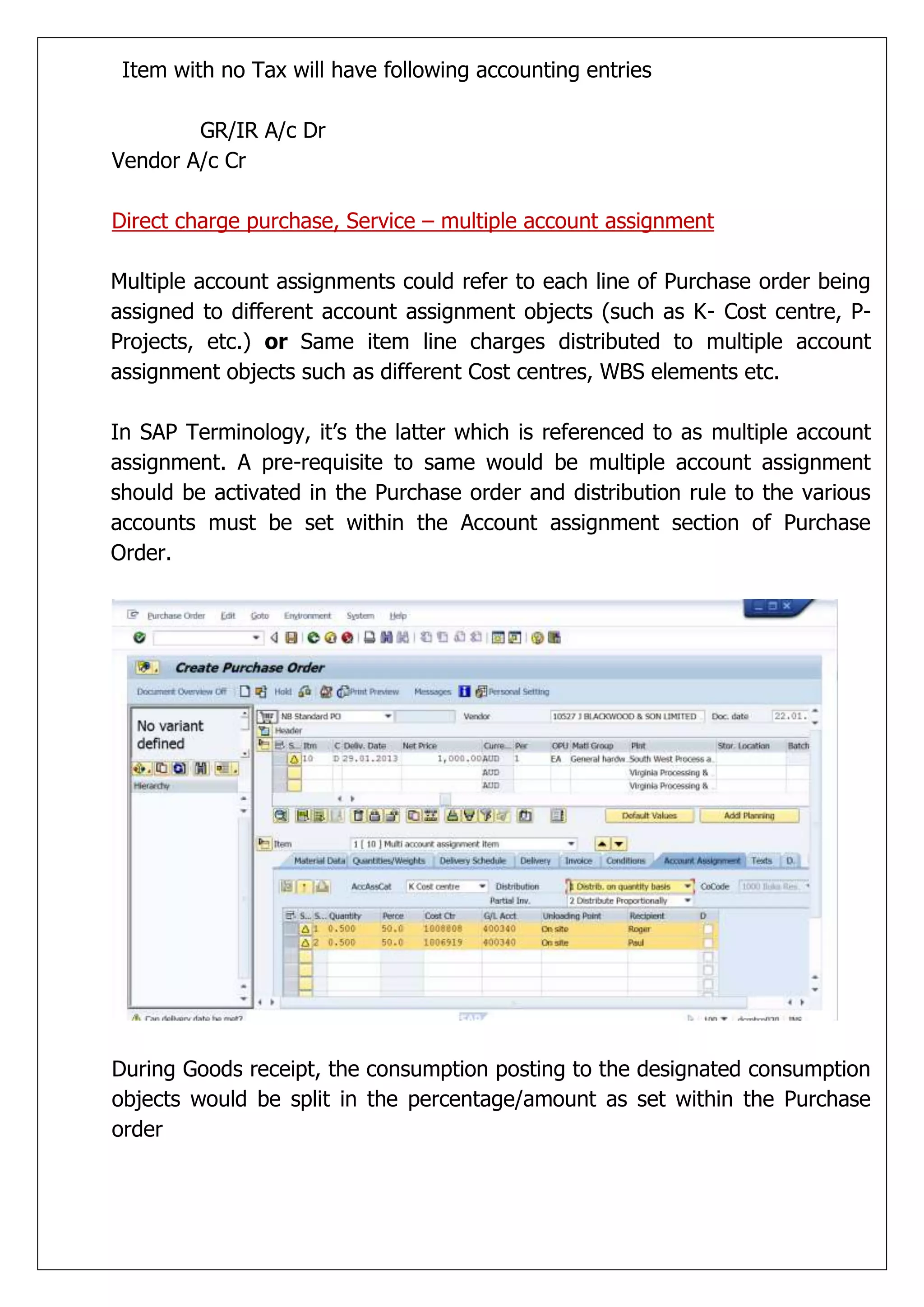 Item with no Tax will have following accounting entries

        GR/IR A/c Dr
Vendor A/c Cr

Direct charge purchase, Service – multiple account assignment

Multiple account assignments could refer to each line of Purchase order being
assigned to different account assignment objects (such as K- Cost centre, P-
Projects, etc.) or Same item line charges distributed to multiple account
assignment objects such as different Cost centres, WBS elements etc.

In SAP Terminology, it’s the latter which is referenced to as multiple account
assignment. A pre-requisite to same would be multiple account assignment
should be activated in the Purchase order and distribution rule to the various
accounts must be set within the Account assignment section of Purchase
Order.




During Goods receipt, the consumption posting to the designated consumption
objects would be split in the percentage/amount as set within the Purchase
order
 