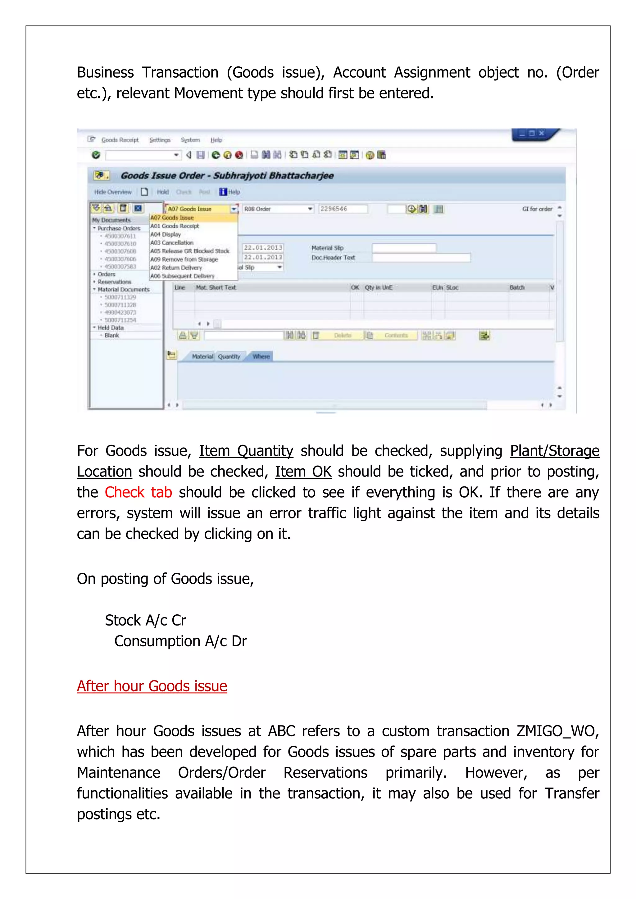 Business Transaction (Goods issue), Account Assignment object no. (Order
etc.), relevant Movement type should first be entered.




For Goods issue, Item Quantity should be checked, supplying Plant/Storage
Location should be checked, Item OK should be ticked, and prior to posting,
the Check tab should be clicked to see if everything is OK. If there are any
errors, system will issue an error traffic light against the item and its details
can be checked by clicking on it.


On posting of Goods issue,

    Stock A/c Cr
     Consumption A/c Dr


After hour Goods issue


After hour Goods issues at ABC refers to a custom transaction ZMIGO_WO,
which has been developed for Goods issues of spare parts and inventory for
Maintenance Orders/Order Reservations primarily. However, as per
functionalities available in the transaction, it may also be used for Transfer
postings etc.
 