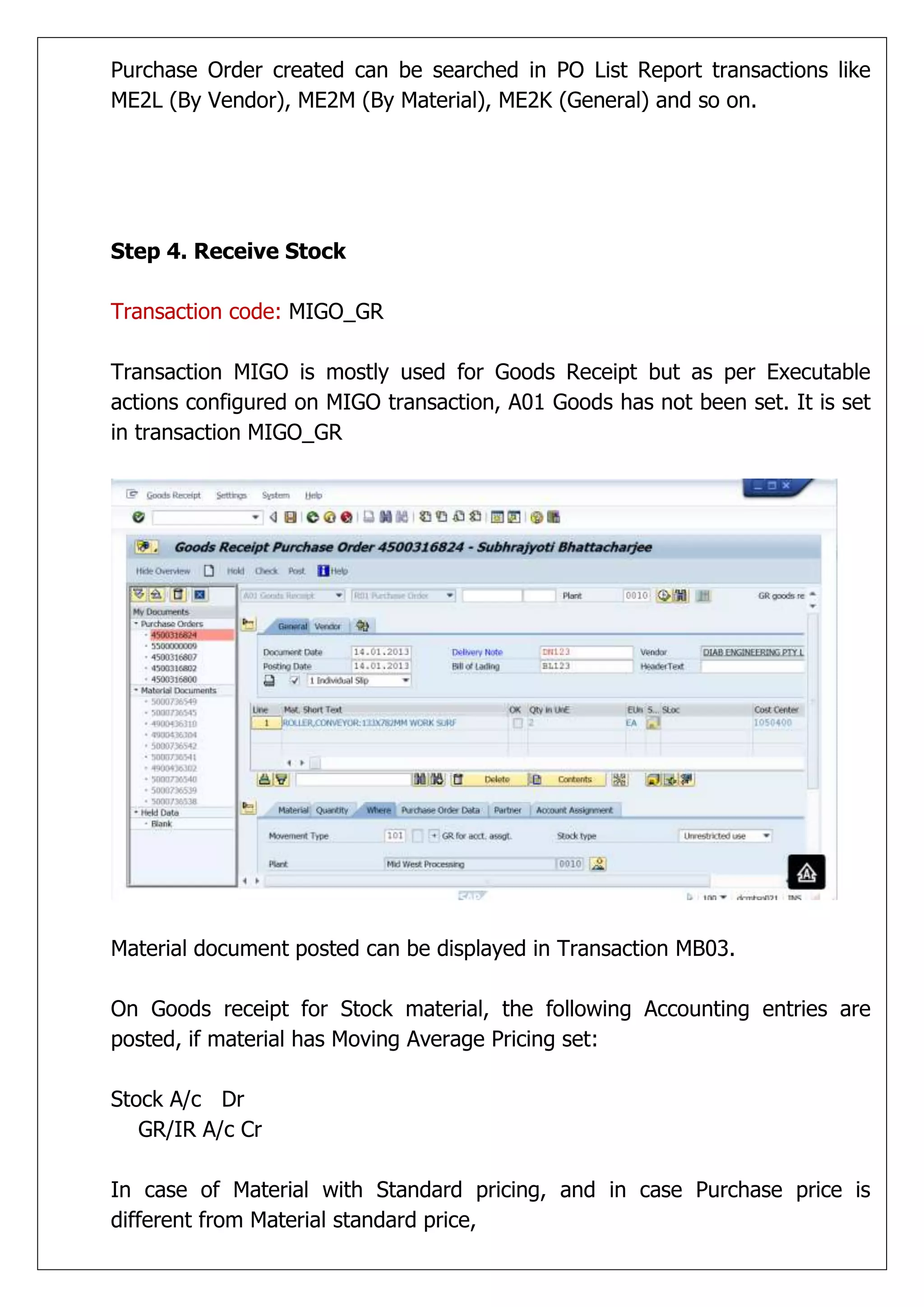 Purchase Order created can be searched in PO List Report transactions like
ME2L (By Vendor), ME2M (By Material), ME2K (General) and so on.




Step 4. Receive Stock

Transaction code: MIGO_GR

Transaction MIGO is mostly used for Goods Receipt but as per Executable
actions configured on MIGO transaction, A01 Goods has not been set. It is set
in transaction MIGO_GR




Material document posted can be displayed in Transaction MB03.

On Goods receipt for Stock material, the following Accounting entries are
posted, if material has Moving Average Pricing set:

Stock A/c Dr
   GR/IR A/c Cr

In case of Material with Standard pricing, and in case Purchase price is
different from Material standard price,
 
