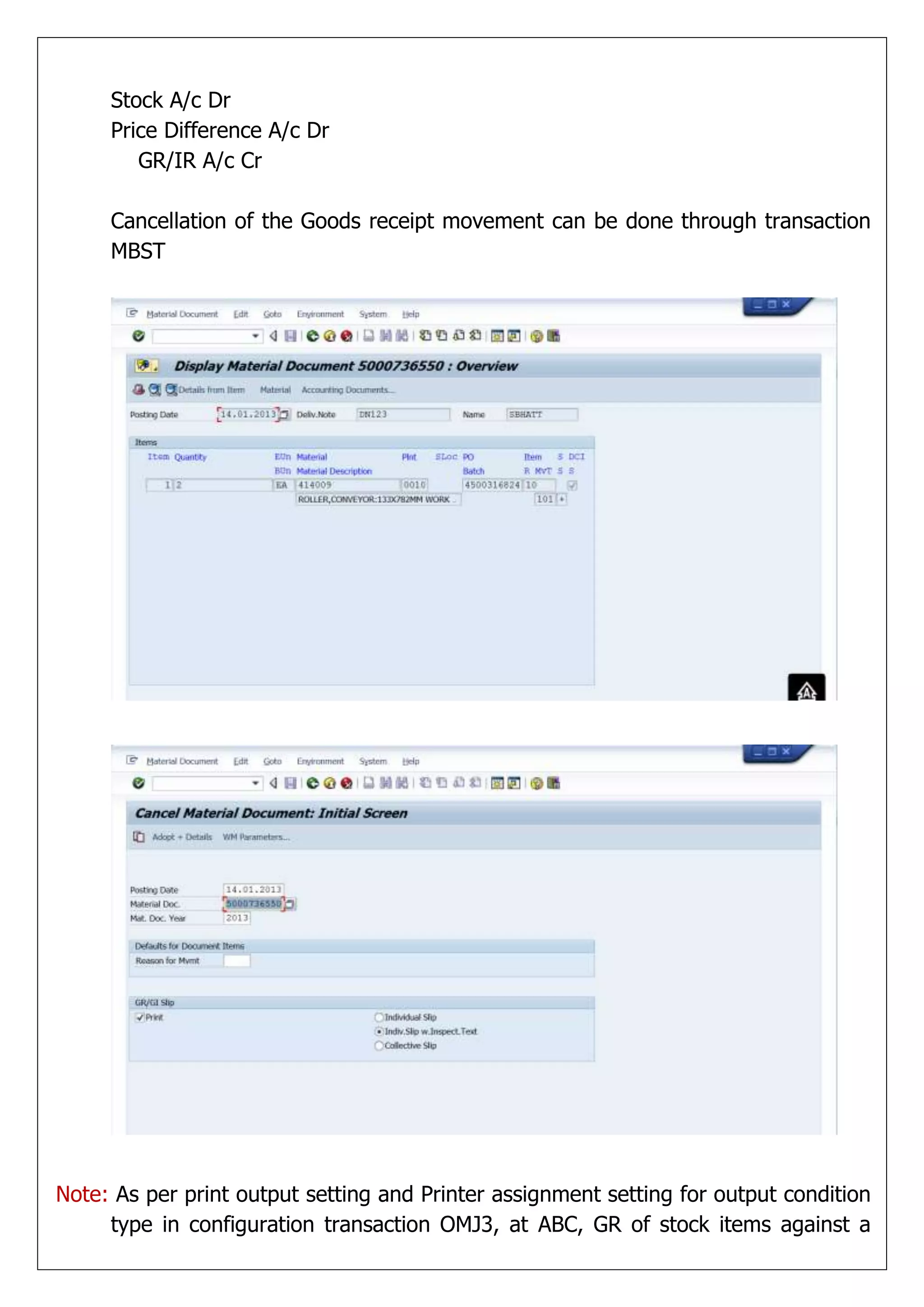 Stock A/c Dr
     Price Difference A/c Dr
        GR/IR A/c Cr

     Cancellation of the Goods receipt movement can be done through transaction
     MBST




Note: As per print output setting and Printer assignment setting for output condition
     type in configuration transaction OMJ3, at ABC, GR of stock items against a
 