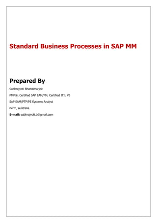Standard Business Processes in SAP MM




Prepared By
Subhrajyoti Bhattacharjee

PMP®, Certified SAP EAM/PM, Certified ITIL V3

SAP EAM/PTP/PS Systems Analyst

Perth, Australia.

E-mail: subhrajyoti.b@gmail.com
 