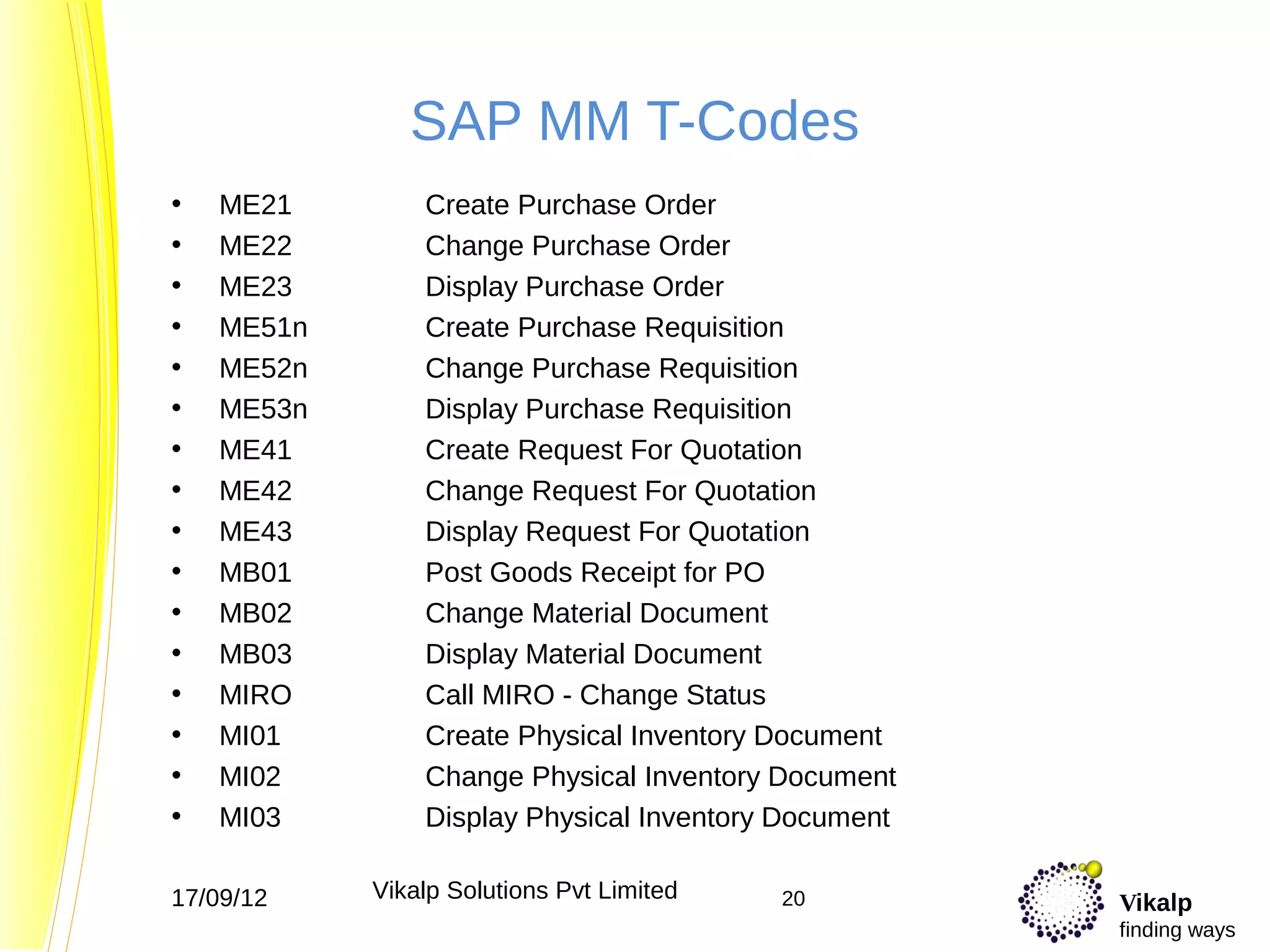 SAP MM T-Codes
•   ME21        Create Purchase Order
•   ME22        Change Purchase Order
•   ME23        Display Purchase Order
•   ME51n       Create Purchase Requisition
•   ME52n       Change Purchase Requisition
•   ME53n       Display Purchase Requisition
•   ME41        Create Request For Quotation
•   ME42        Change Request For Quotation
•   ME43        Display Request For Quotation
•   MB01        Post Goods Receipt for PO
•   MB02        Change Material Document
•   MB03        Display Material Document
•   MIRO        Call MIRO - Change Status
•   MI01        Create Physical Inventory Document
•   MI02        Change Physical Inventory Document
•   MI03        Display Physical Inventory Document

17/09/12    Vikalp Solutions Pvt Limited   20         Vikalp
                                                      finding ways
 