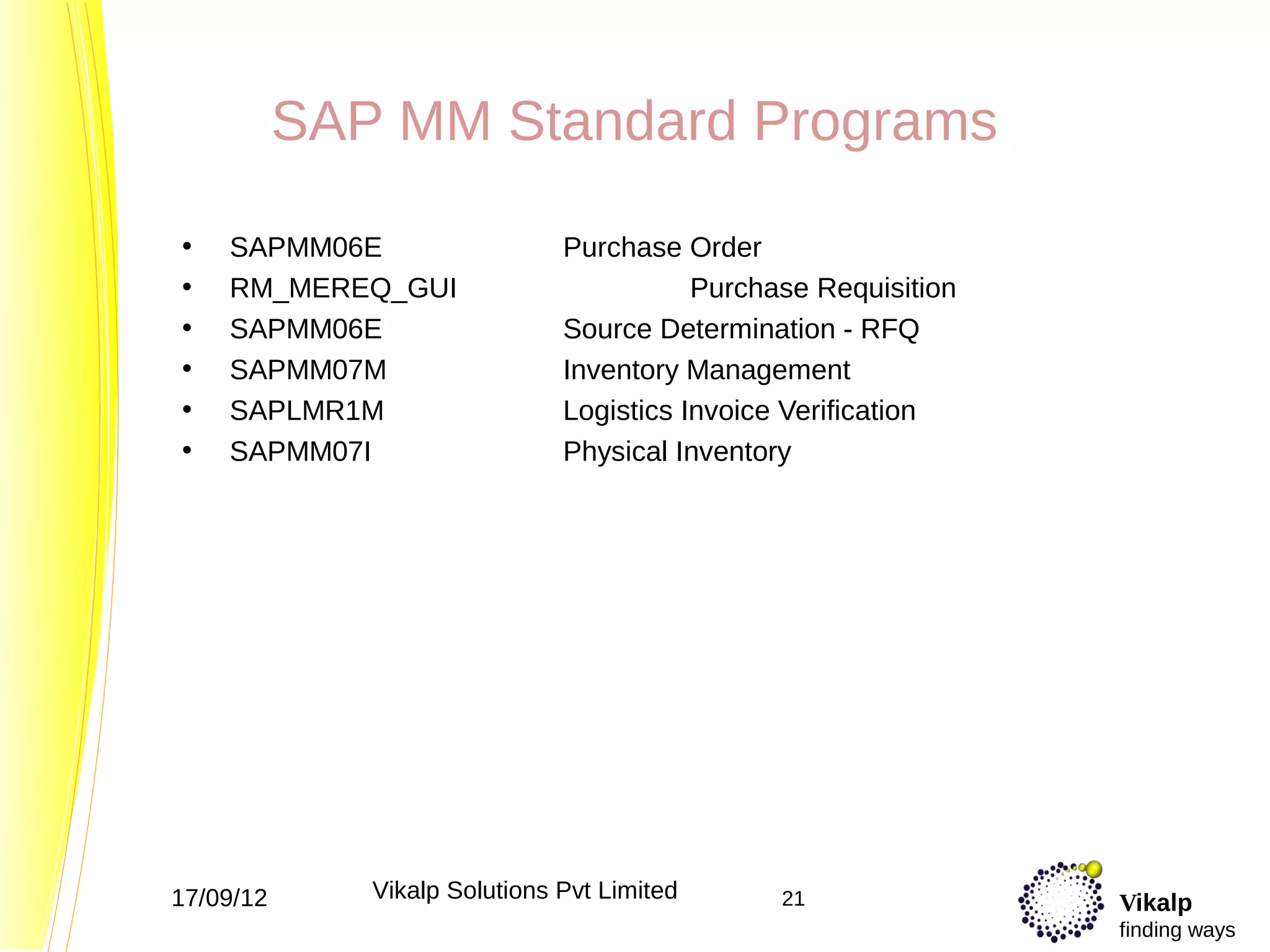 SAP MM Standard Programs

•   SAPMM06E                   Purchase Order
•   RM_MEREQ_GUI                          Purchase Requisition
•   SAPMM06E                   Source Determination - RFQ
•   SAPMM07M                   Inventory Management
•   SAPLMR1M                   Logistics Invoice Verification
•   SAPMM07I                   Physical Inventory




17/09/12      Vikalp Solutions Pvt Limited      21               Vikalp
                                                                 finding ways
 