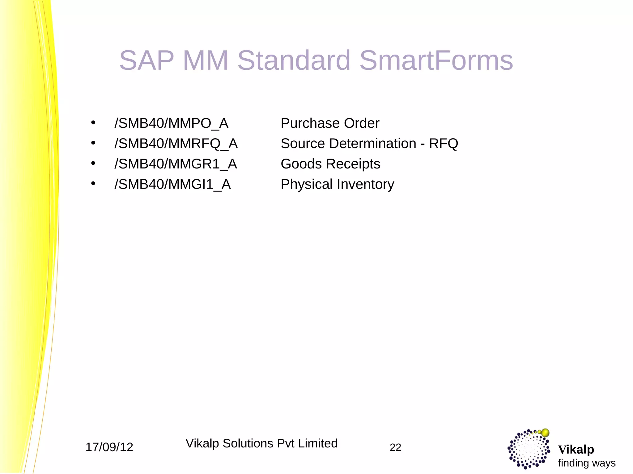 SAP MM Standard SmartForms

•   /SMB40/MMPO_A            Purchase Order
•   /SMB40/MMRFQ_A           Source Determination - RFQ
•   /SMB40/MMGR1_A           Goods Receipts
•   /SMB40/MMGI1_A           Physical Inventory




17/09/12    Vikalp Solutions Pvt Limited    22            Vikalp
                                                          finding ways
 