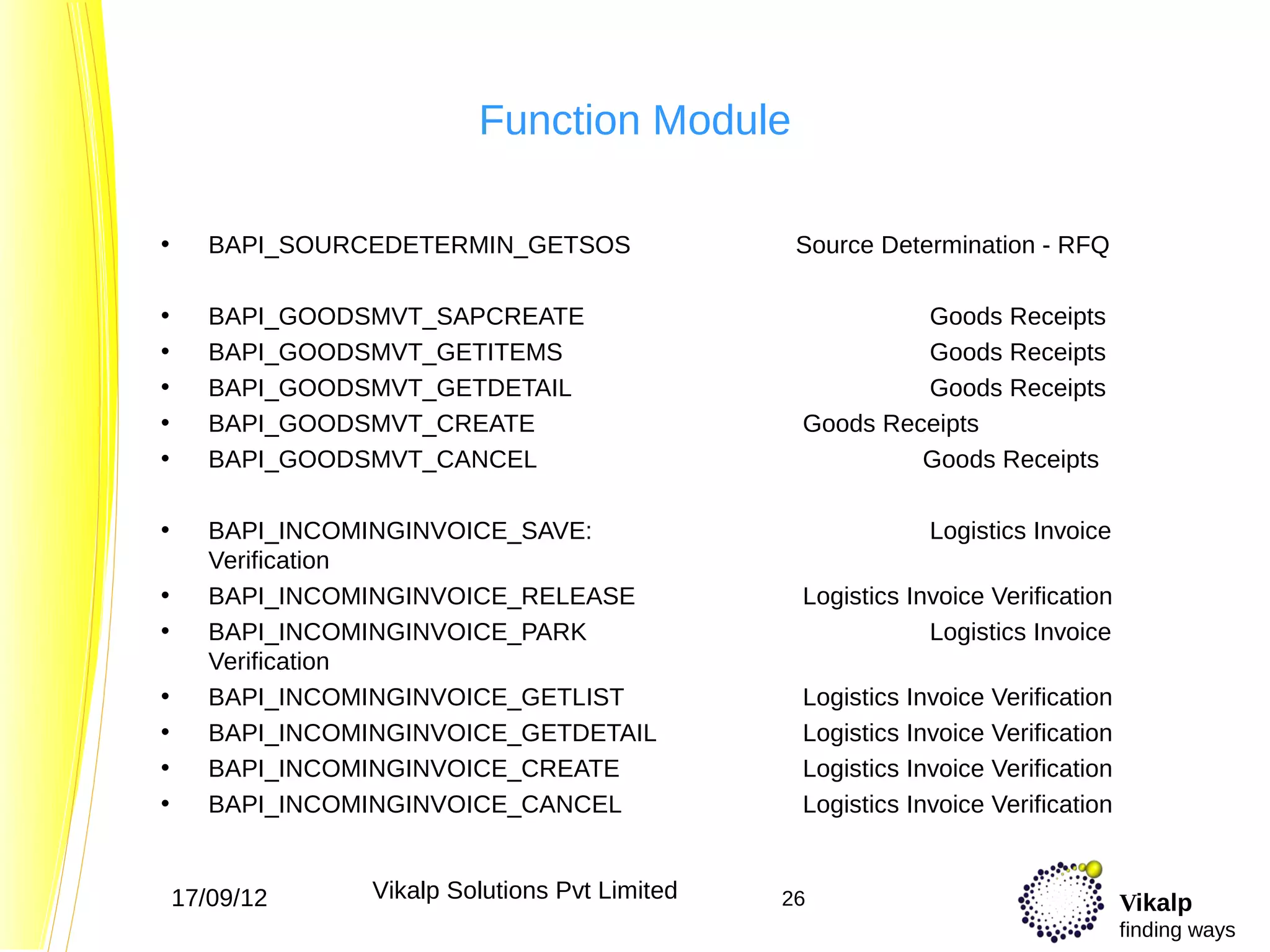 Function Module

•      BAPI_SOURCEDETERMIN_GETSOS                Source Determination - RFQ

•      BAPI_GOODSMVT_SAPCREATE                            Goods Receipts
•      BAPI_GOODSMVT_GETITEMS                             Goods Receipts
•      BAPI_GOODSMVT_GETDETAIL                            Goods Receipts
•      BAPI_GOODSMVT_CREATE                      Goods Receipts
•      BAPI_GOODSMVT_CANCEL                               Goods Receipts

•      BAPI_INCOMINGINVOICE_SAVE:                            Logistics Invoice
       Verification
•      BAPI_INCOMINGINVOICE_RELEASE              Logistics Invoice Verification
•      BAPI_INCOMINGINVOICE_PARK                             Logistics Invoice
       Verification
•      BAPI_INCOMINGINVOICE_GETLIST              Logistics Invoice Verification
•      BAPI_INCOMINGINVOICE_GETDETAIL            Logistics Invoice Verification
•      BAPI_INCOMINGINVOICE_CREATE               Logistics Invoice Verification
•      BAPI_INCOMINGINVOICE_CANCEL               Logistics Invoice Verification


    17/09/12     Vikalp Solutions Pvt Limited   26                                Vikalp
                                                                                  finding ways
 