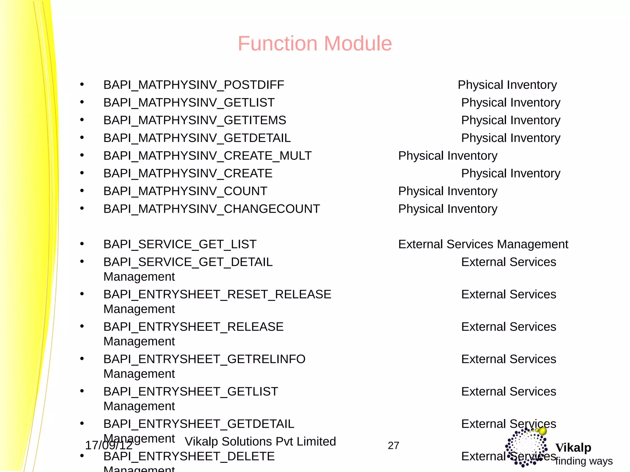 Function Module
•   BAPI_MATPHYSINV_POSTDIFF                               Physical Inventory
•   BAPI_MATPHYSINV_GETLIST                                 Physical Inventory
•   BAPI_MATPHYSINV_GETITEMS                                Physical Inventory
•   BAPI_MATPHYSINV_GETDETAIL                               Physical Inventory
•   BAPI_MATPHYSINV_CREATE_MULT                 Physical Inventory
•   BAPI_MATPHYSINV_CREATE                                  Physical Inventory
•   BAPI_MATPHYSINV_COUNT                       Physical Inventory
•   BAPI_MATPHYSINV_CHANGECOUNT                 Physical Inventory

•    BAPI_SERVICE_GET_LIST                      External Services Management
•    BAPI_SERVICE_GET_DETAIL                               External Services
     Management
•    BAPI_ENTRYSHEET_RESET_RELEASE                         External Services
     Management
•    BAPI_ENTRYSHEET_RELEASE                               External Services
     Management
•    BAPI_ENTRYSHEET_GETRELINFO                            External Services
     Management
•    BAPI_ENTRYSHEET_GETLIST                               External Services
     Management
•    BAPI_ENTRYSHEET_GETDETAIL                             External Services
     Management Vikalp Solutions Pvt Limited
  17/09/12                                     27                           Vikalp
•    BAPI_ENTRYSHEET_DELETE                                External Servicesfinding ways
 