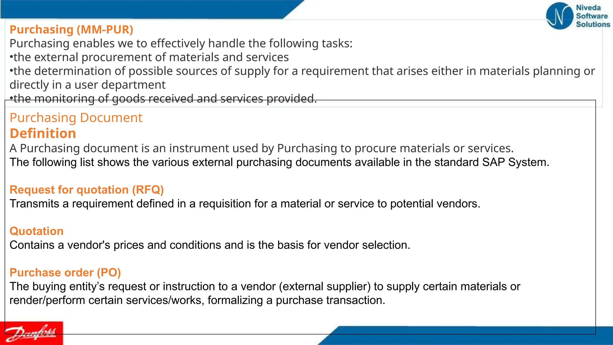 Purchasing (MM-PUR)
Purchasing enables we to effectively handle the following tasks:
•the external procurement of materials and services
•the determination of possible sources of supply for a requirement that arises either in materials planning or
directly in a user department
•the monitoring of goods received and services provided.
Purchasing Document
Definition
A Purchasing document is an instrument used by Purchasing to procure materials or services.
The following list shows the various external purchasing documents available in the standard SAP System.
Request for quotation (RFQ)
Transmits a requirement defined in a requisition for a material or service to potential vendors.
Quotation
Contains a vendor's prices and conditions and is the basis for vendor selection.
Purchase order (PO)
The buying entity’s request or instruction to a vendor (external supplier) to supply certain materials or
render/perform certain services/works, formalizing a purchase transaction.
 
