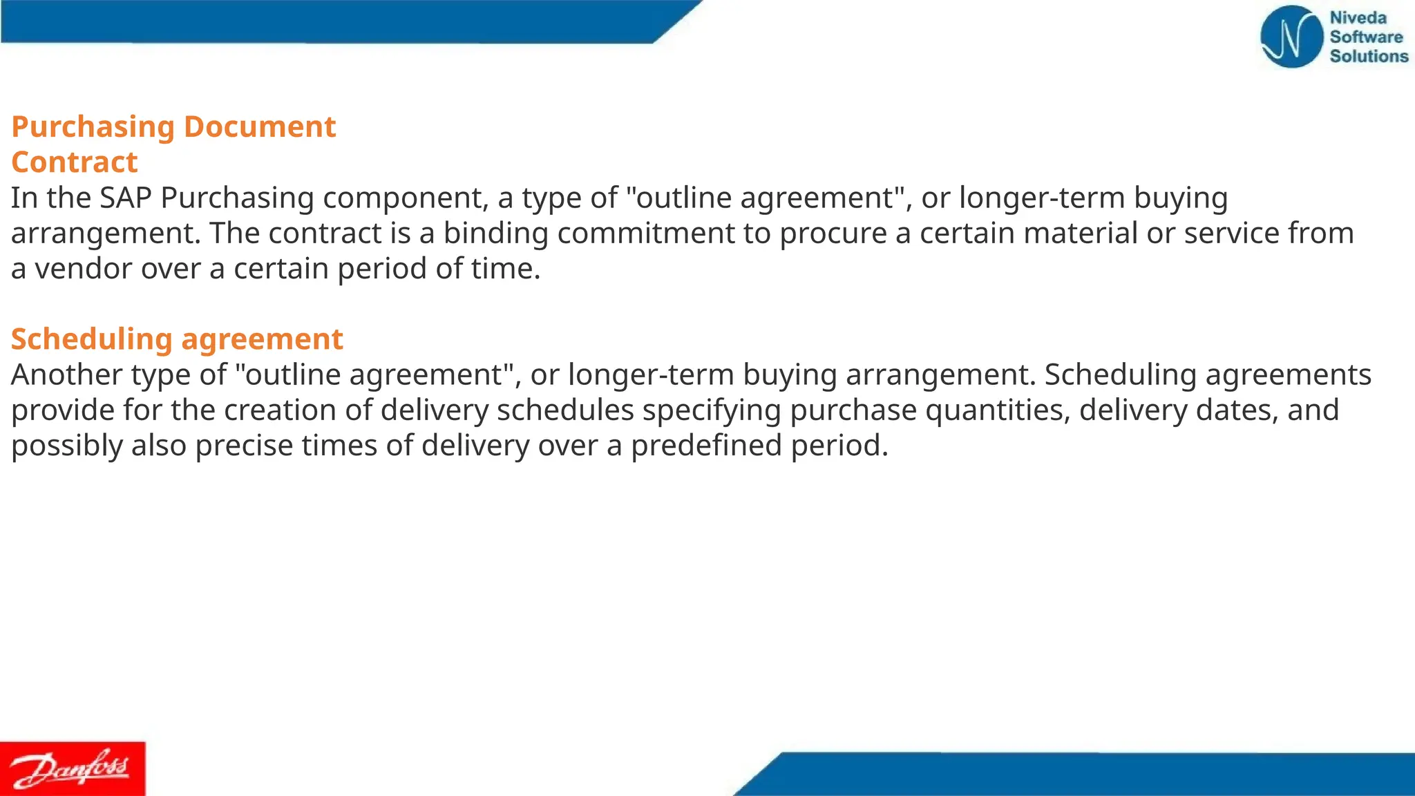 Purchasing Document
Contract
In the SAP Purchasing component, a type of "outline agreement", or longer-term buying
arrangement. The contract is a binding commitment to procure a certain material or service from
a vendor over a certain period of time.
Scheduling agreement
Another type of "outline agreement", or longer-term buying arrangement. Scheduling agreements
provide for the creation of delivery schedules specifying purchase quantities, delivery dates, and
possibly also precise times of delivery over a predefined period.
 