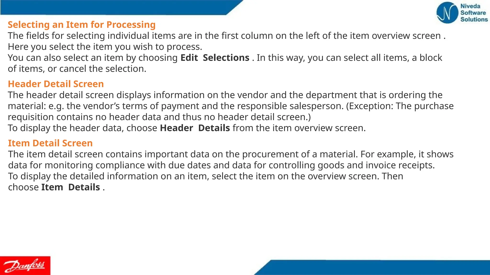 Selecting an Item for Processing
The fields for selecting individual items are in the first column on the left of the item overview screen .
Here you select the item you wish to process.
You can also select an item by choosing Edit Selections . In this way, you can select all items, a block
of items, or cancel the selection.
Header Detail Screen
The header detail screen displays information on the vendor and the department that is ordering the
material: e.g. the vendor’s terms of payment and the responsible salesperson. (Exception: The purchase
requisition contains no header data and thus no header detail screen.)
To display the header data, choose Header Details from the item overview screen.
Item Detail Screen
The item detail screen contains important data on the procurement of a material. For example, it shows
data for monitoring compliance with due dates and data for controlling goods and invoice receipts.
To display the detailed information on an item, select the item on the overview screen. Then
choose Item Details .
 