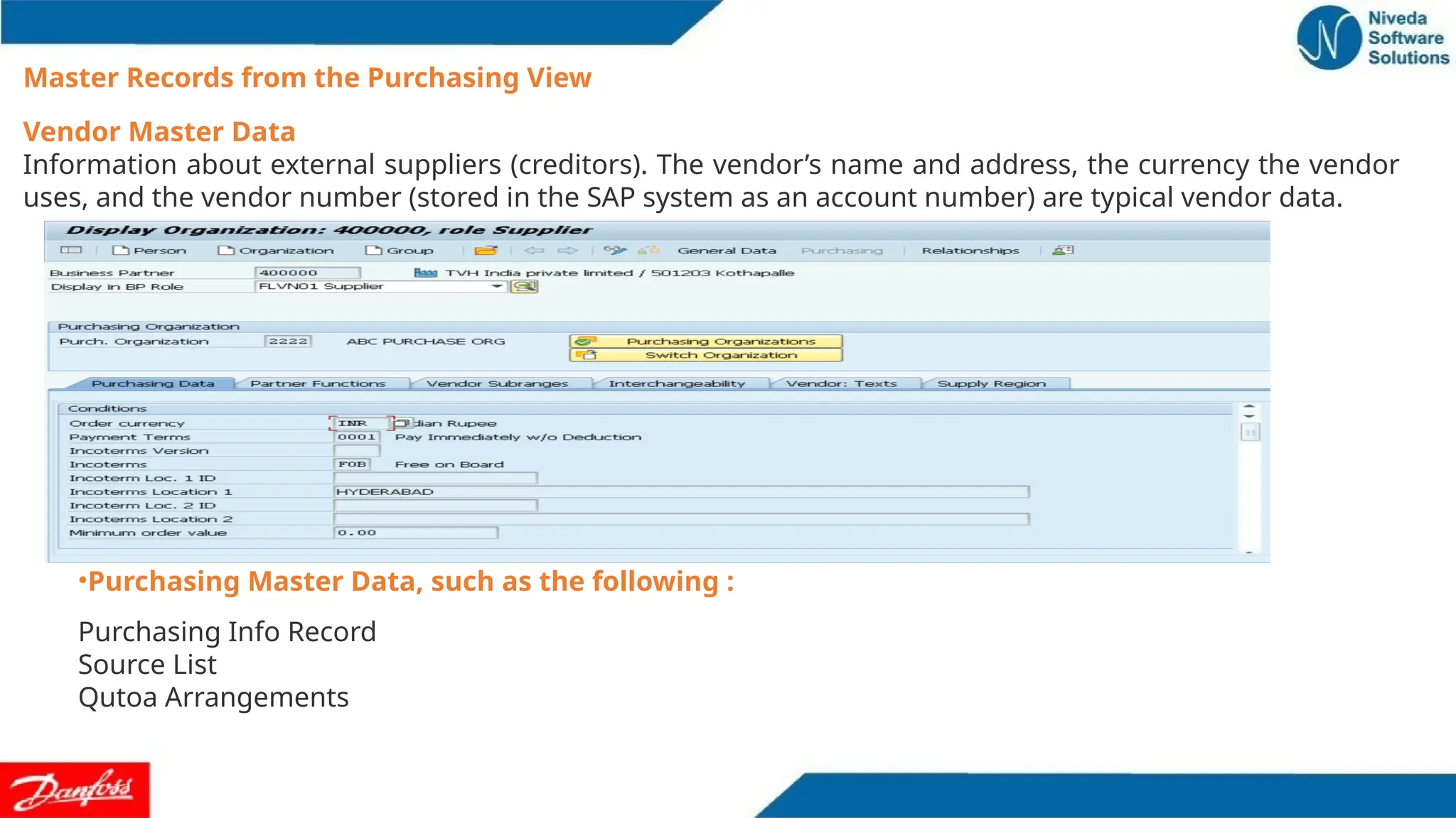 Vendor Master Data
Information about external suppliers (creditors). The vendor’s name and address, the currency the vendor
uses, and the vendor number (stored in the SAP system as an account number) are typical vendor data.
Master Records from the Purchasing View
•Purchasing Master Data, such as the following :
Purchasing Info Record
Source List
Qutoa Arrangements
 