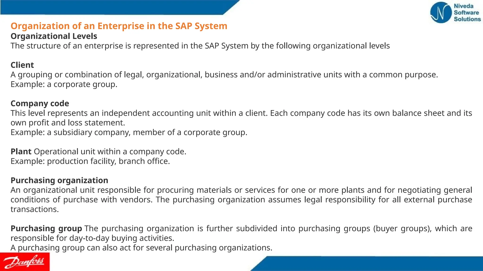 Organization of an Enterprise in the SAP System
Organizational Levels
The structure of an enterprise is represented in the SAP System by the following organizational levels
Client
A grouping or combination of legal, organizational, business and/or administrative units with a common purpose.
Example: a corporate group.
Company code
This level represents an independent accounting unit within a client. Each company code has its own balance sheet and its
own profit and loss statement.
Example: a subsidiary company, member of a corporate group.
Plant Operational unit within a company code.
Example: production facility, branch office.
Purchasing organization
An organizational unit responsible for procuring materials or services for one or more plants and for negotiating general
conditions of purchase with vendors. The purchasing organization assumes legal responsibility for all external purchase
transactions.
Purchasing group The purchasing organization is further subdivided into purchasing groups (buyer groups), which are
responsible for day-to-day buying activities.
A purchasing group can also act for several purchasing organizations.
 