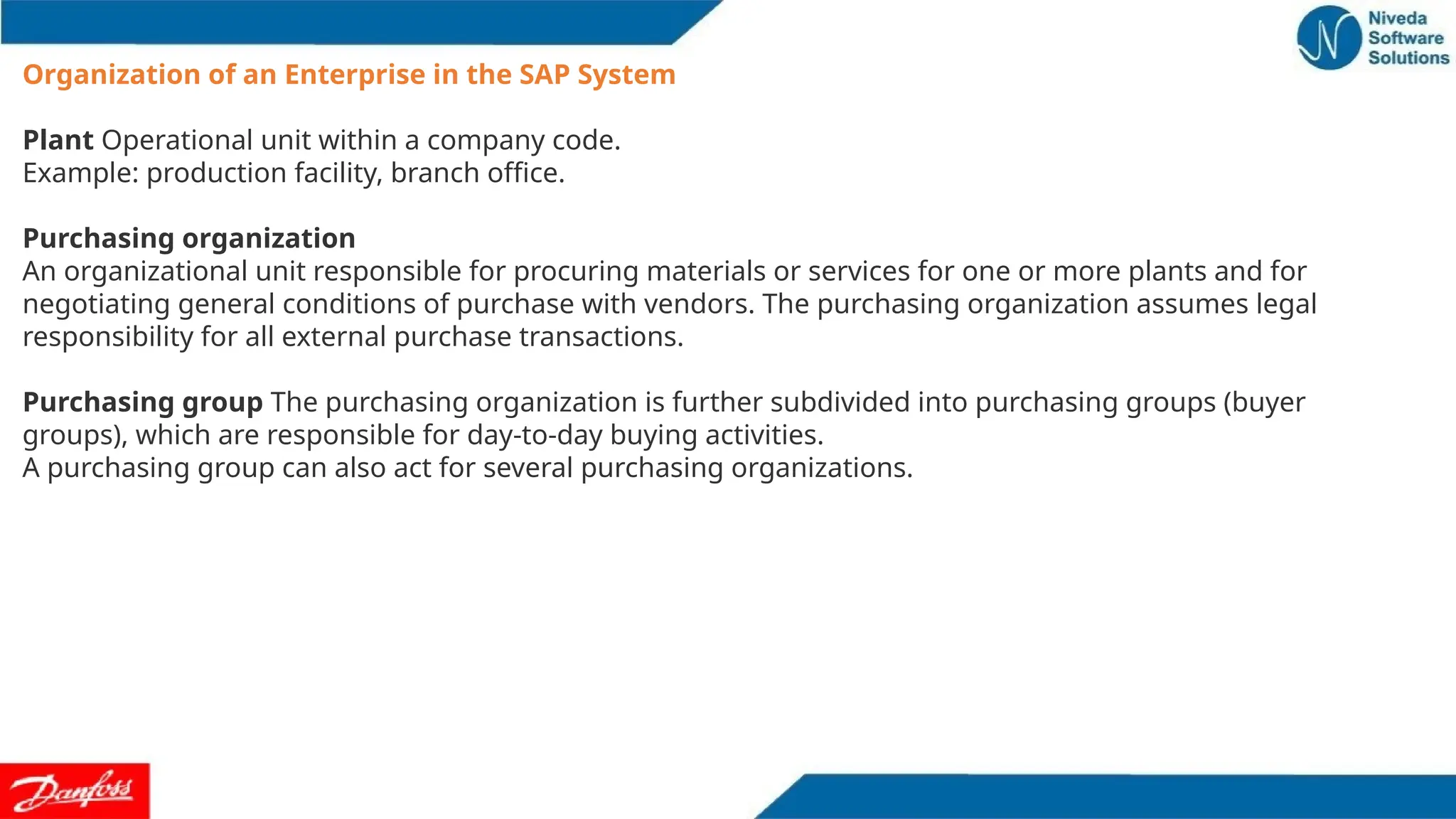 Organization of an Enterprise in the SAP System
Plant Operational unit within a company code.
Example: production facility, branch office.
Purchasing organization
An organizational unit responsible for procuring materials or services for one or more plants and for
negotiating general conditions of purchase with vendors. The purchasing organization assumes legal
responsibility for all external purchase transactions.
Purchasing group The purchasing organization is further subdivided into purchasing groups (buyer
groups), which are responsible for day-to-day buying activities.
A purchasing group can also act for several purchasing organizations.
 