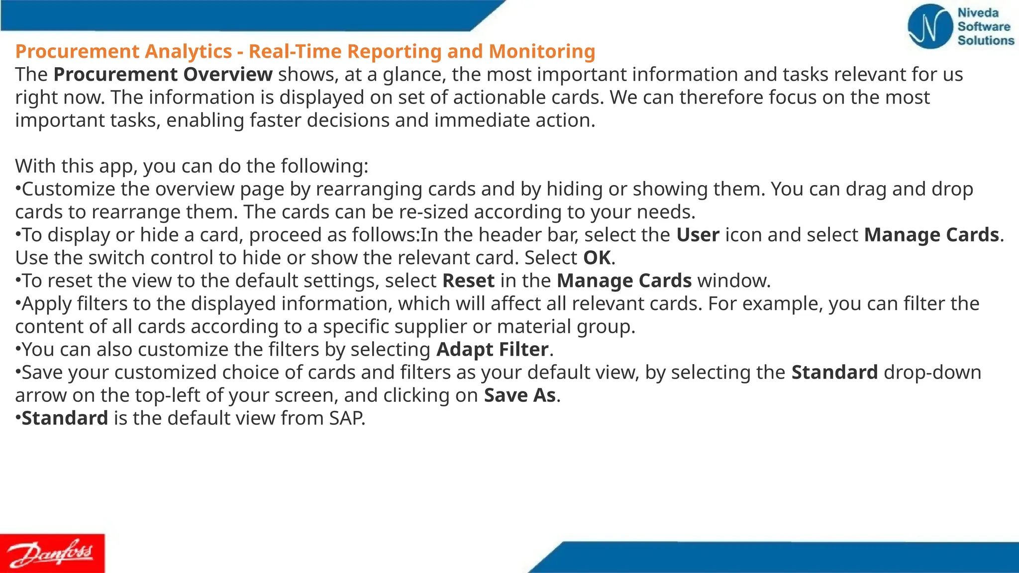 Procurement Analytics - Real-Time Reporting and Monitoring
The Procurement Overview shows, at a glance, the most important information and tasks relevant for us
right now. The information is displayed on set of actionable cards. We can therefore focus on the most
important tasks, enabling faster decisions and immediate action.
With this app, you can do the following:
•Customize the overview page by rearranging cards and by hiding or showing them. You can drag and drop
cards to rearrange them. The cards can be re-sized according to your needs.
•To display or hide a card, proceed as follows:In the header bar, select the User icon and select Manage Cards.
Use the switch control to hide or show the relevant card. Select OK.
•To reset the view to the default settings, select Reset in the Manage Cards window.
•Apply filters to the displayed information, which will affect all relevant cards. For example, you can filter the
content of all cards according to a specific supplier or material group.
•You can also customize the filters by selecting Adapt Filter.
•Save your customized choice of cards and filters as your default view, by selecting the Standard drop-down
arrow on the top-left of your screen, and clicking on Save As.
•Standard is the default view from SAP.
 