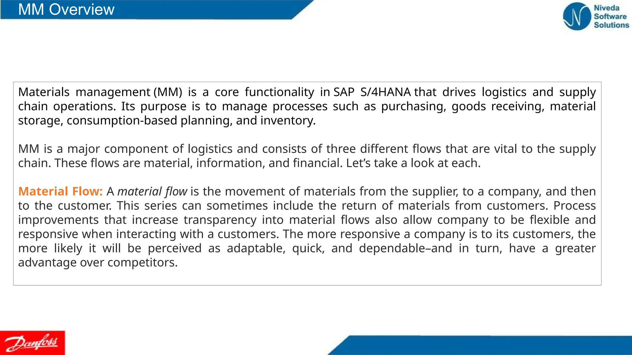 Materials management (MM) is a core functionality in SAP S/4HANA that drives logistics and supply
chain operations. Its purpose is to manage processes such as purchasing, goods receiving, material
storage, consumption-based planning, and inventory.
MM is a major component of logistics and consists of three different flows that are vital to the supply
chain. These flows are material, information, and financial. Let’s take a look at each.
Material Flow: A material flow is the movement of materials from the supplier, to a company, and then
to the customer. This series can sometimes include the return of materials from customers. Process
improvements that increase transparency into material flows also allow company to be flexible and
responsive when interacting with a customers. The more responsive a company is to its customers, the
more likely it will be perceived as adaptable, quick, and dependable–and in turn, have a greater
advantage over competitors.
MM Overview
 