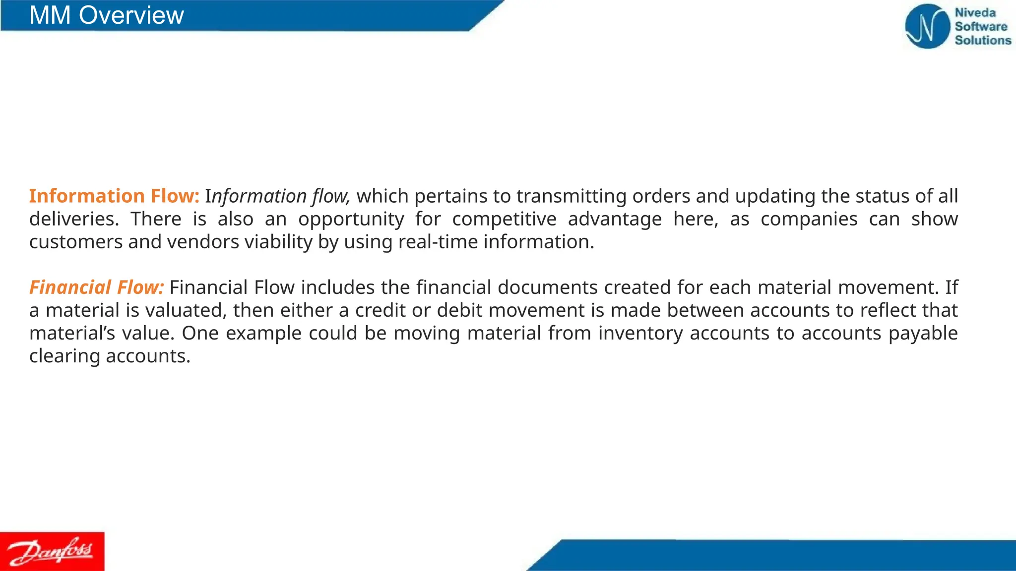 Information Flow: Information flow, which pertains to transmitting orders and updating the status of all
deliveries. There is also an opportunity for competitive advantage here, as companies can show
customers and vendors viability by using real-time information.
Financial Flow: Financial Flow includes the financial documents created for each material movement. If
a material is valuated, then either a credit or debit movement is made between accounts to reflect that
material’s value. One example could be moving material from inventory accounts to accounts payable
clearing accounts.
MM Overview
 