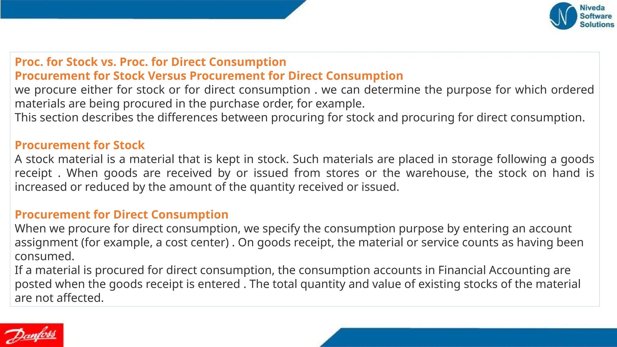 Proc. for Stock vs. Proc. for Direct Consumption
Procurement for Stock Versus Procurement for Direct Consumption
we procure either for stock or for direct consumption . we can determine the purpose for which ordered
materials are being procured in the purchase order, for example.
This section describes the differences between procuring for stock and procuring for direct consumption.
Procurement for Stock
A stock material is a material that is kept in stock. Such materials are placed in storage following a goods
receipt . When goods are received by or issued from stores or the warehouse, the stock on hand is
increased or reduced by the amount of the quantity received or issued.
Procurement for Direct Consumption
When we procure for direct consumption, we specify the consumption purpose by entering an account
assignment (for example, a cost center) . On goods receipt, the material or service counts as having been
consumed.
If a material is procured for direct consumption, the consumption accounts in Financial Accounting are
posted when the goods receipt is entered . The total quantity and value of existing stocks of the material
are not affected.
 