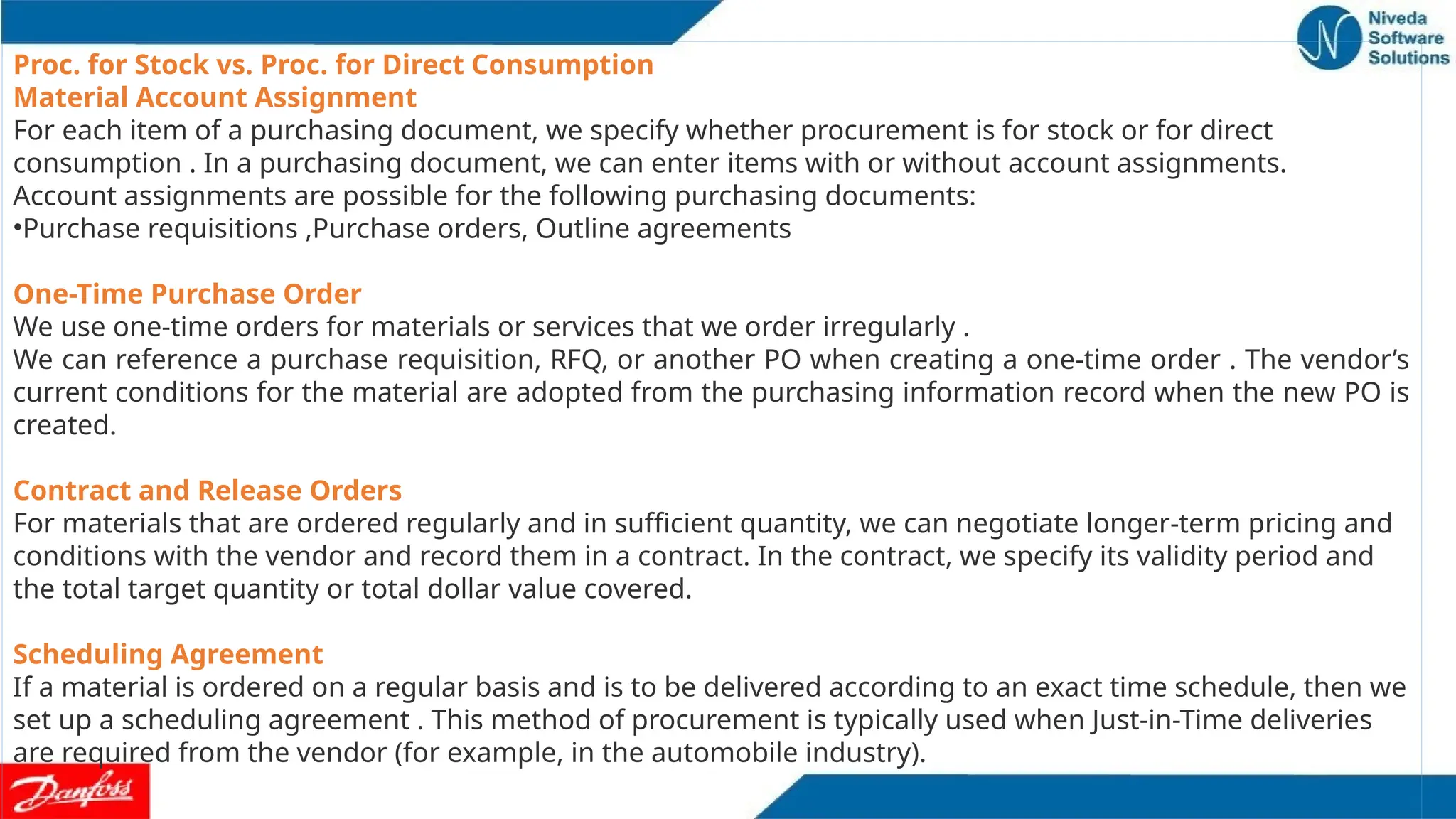 Proc. for Stock vs. Proc. for Direct Consumption
Material Account Assignment
For each item of a purchasing document, we specify whether procurement is for stock or for direct
consumption . In a purchasing document, we can enter items with or without account assignments.
Account assignments are possible for the following purchasing documents:
•Purchase requisitions ,Purchase orders, Outline agreements
One-Time Purchase Order
We use one-time orders for materials or services that we order irregularly .
We can reference a purchase requisition, RFQ, or another PO when creating a one-time order . The vendor’s
current conditions for the material are adopted from the purchasing information record when the new PO is
created.
Contract and Release Orders
For materials that are ordered regularly and in sufficient quantity, we can negotiate longer-term pricing and
conditions with the vendor and record them in a contract. In the contract, we specify its validity period and
the total target quantity or total dollar value covered.
Scheduling Agreement
If a material is ordered on a regular basis and is to be delivered according to an exact time schedule, then we
set up a scheduling agreement . This method of procurement is typically used when Just-in-Time deliveries
are required from the vendor (for example, in the automobile industry).
 