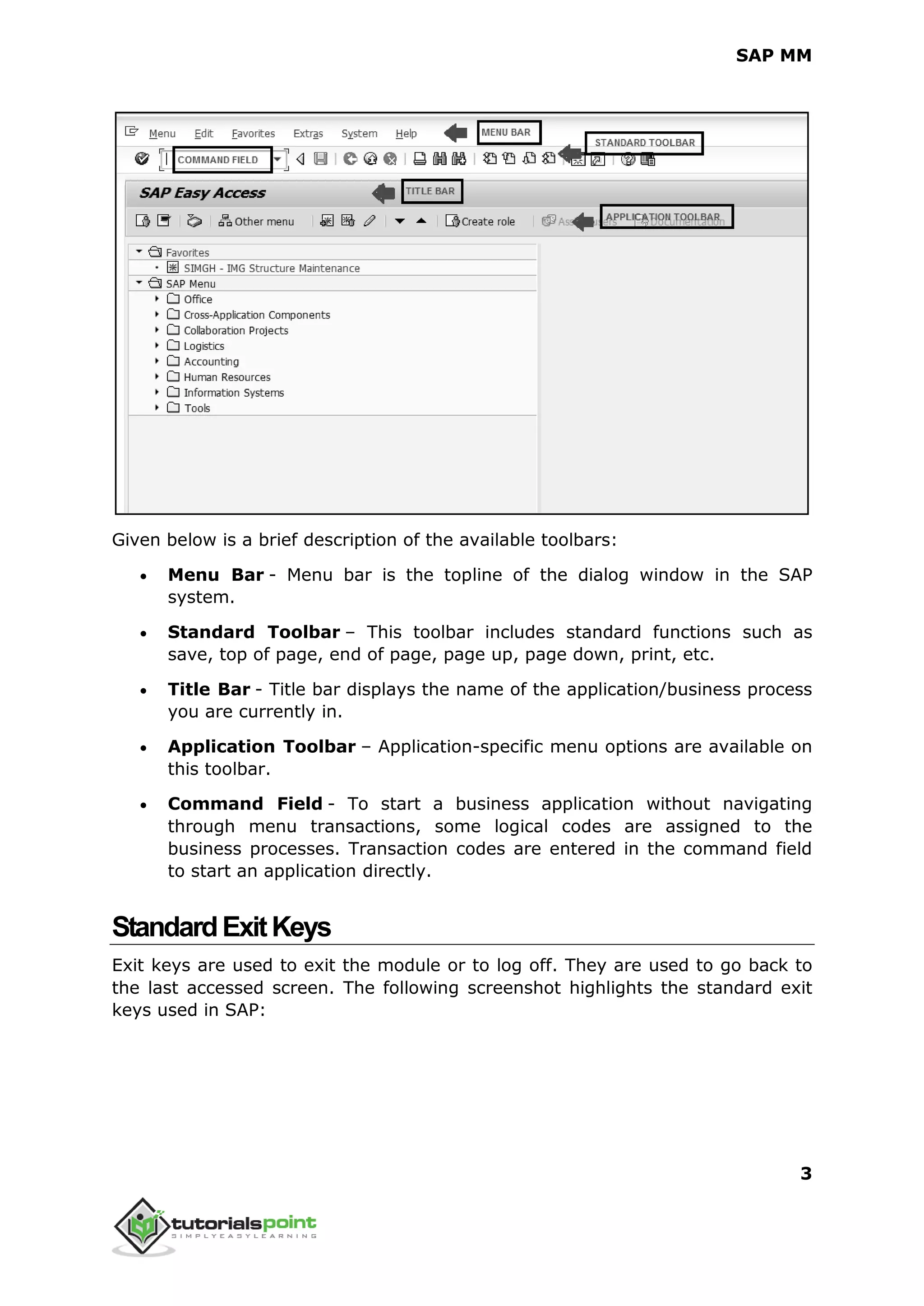 SAP MM
3
Given below is a brief description of the available toolbars:
 Menu Bar - Menu bar is the topline of the dialog window in the SAP
system.
 Standard Toolbar – This toolbar includes standard functions such as
save, top of page, end of page, page up, page down, print, etc.
 Title Bar - Title bar displays the name of the application/business process
you are currently in.
 Application Toolbar – Application-specific menu options are available on
this toolbar.
 Command Field - To start a business application without navigating
through menu transactions, some logical codes are assigned to the
business processes. Transaction codes are entered in the command field
to start an application directly.
StandardExitKeys
Exit keys are used to exit the module or to log off. They are used to go back to
the last accessed screen. The following screenshot highlights the standard exit
keys used in SAP:
 