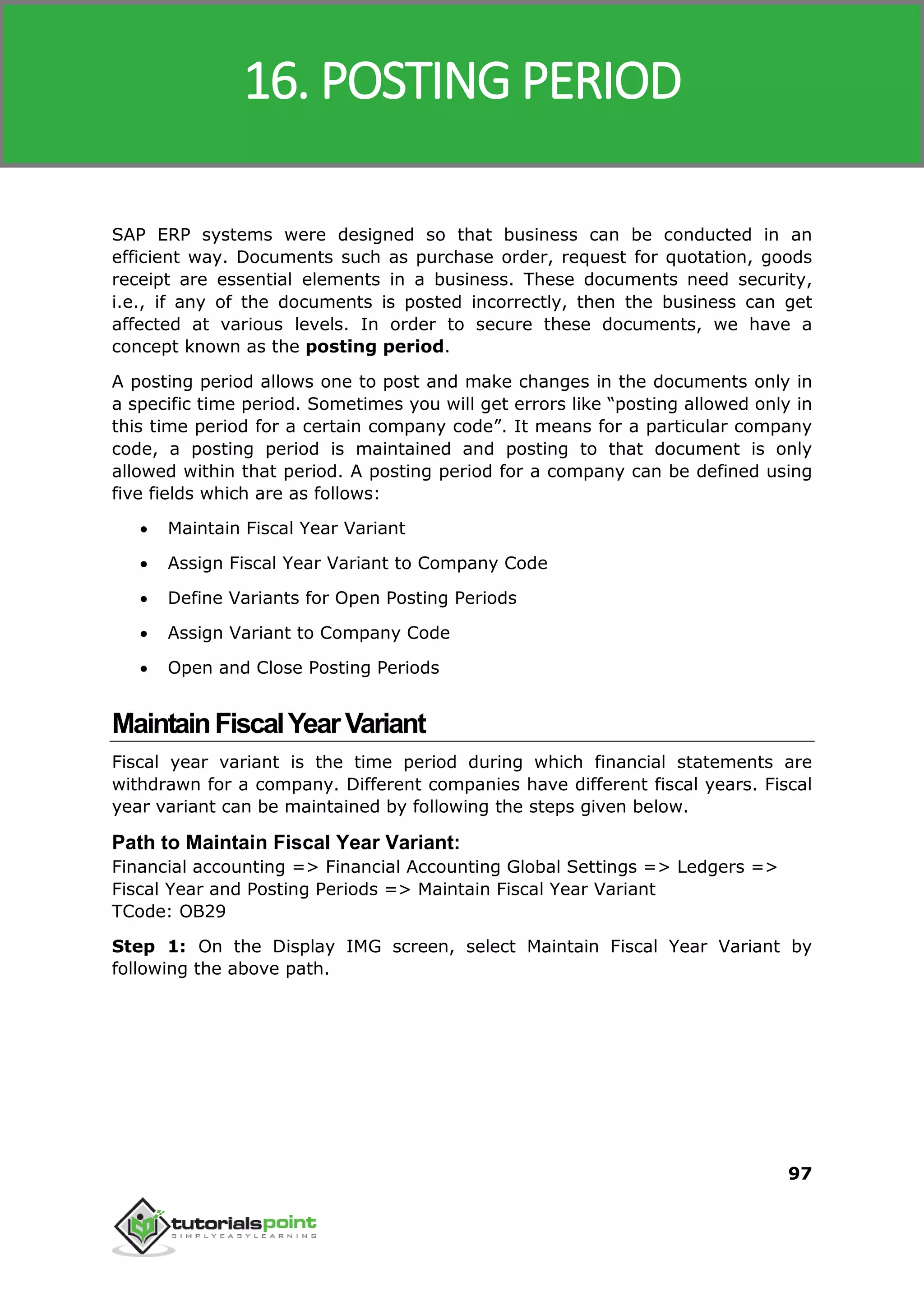 SAP MM
97
SAP ERP systems were designed so that business can be conducted in an
efficient way. Documents such as purchase order, request for quotation, goods
receipt are essential elements in a business. These documents need security,
i.e., if any of the documents is posted incorrectly, then the business can get
affected at various levels. In order to secure these documents, we have a
concept known as the posting period.
A posting period allows one to post and make changes in the documents only in
a specific time period. Sometimes you will get errors like “posting allowed only in
this time period for a certain company code”. It means for a particular company
code, a posting period is maintained and posting to that document is only
allowed within that period. A posting period for a company can be defined using
five fields which are as follows:
 Maintain Fiscal Year Variant
 Assign Fiscal Year Variant to Company Code
 Define Variants for Open Posting Periods
 Assign Variant to Company Code
 Open and Close Posting Periods
MaintainFiscalYearVariant
Fiscal year variant is the time period during which financial statements are
withdrawn for a company. Different companies have different fiscal years. Fiscal
year variant can be maintained by following the steps given below.
Path to Maintain Fiscal Year Variant:
Financial accounting => Financial Accounting Global Settings => Ledgers =>
Fiscal Year and Posting Periods => Maintain Fiscal Year Variant
TCode: OB29
Step 1: On the Display IMG screen, select Maintain Fiscal Year Variant by
following the above path.
16. POSTING PERIOD
 